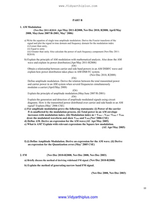 PART B
1. AM Modulation
(Nov/Dec 2011-R2010 ,Apr/May 2011-R2008, Nov/Dec 2010, R2008, April/May
2008, May/June 2007/R-2001, May’ 2006)
a) Write the equation of single tone amplitude modulation. Derive the Fourier transform of the
signal and plot the signal in time domain and frequency domain for the modulation index
(i) Lesser than unity,
(ii) Equal to unity
(iii) Greater than unity Also calculate the power of each frequency component (Nov/Dec 2011-
R2010)
b) Explain the principle of AM modulation with mathematical analysis. Also draw the AM
wave and explain its power distribution.(Apr/May 2011-R2008)
(Or)
Obtain a relationship between carrier and side band powers in an AM DSBFC wave and
explain how power distribution takes place in AM DSB FC system.
(Nov/Dec 2010, R2008)
(Or)
Define amplitude modulation. Derive the relation between the total transmitted power
and carrier power in an AM system when several frequencies simultaneously
modulate a carrier.(April/May 2008)
(Or)
Explain the principle of amplitude modulation.(May/June 2007/R-2001)
(Or)
Explain the generation and detection of amplitude modulated signals using circuit
diagrams. How is the transmitted power distributed over carrier and side bands in an AM
signal? Explain.(May’ 2006 CSE)
c) For amplitude modulation prove the following statements: (i) Power of the carrier
Pc is unaffected by the modulation process. (ii) Total power in an AM envelope
increases with modulation index. (iii) Modulation index m = Vmax – Vmin / Vmax + Vmin
draw the modulated waveform and show Vmax and Vmin.(Nov’2006 CSE)
d) Define AM. Derive an expression for the AM wave.(AU Apr/May 2005)
e) What is AM? Explain with relevant expressions the Square law modulation.
(AU Apr/May 2005)
f) (i) Define Amplitude Modulation. Derive an expression for the AM wave. (ii) Derive
an expression for the Quantization error.(May’ 2005 CSE)
2. FM (Nov/Dec 2010-R2008, Nov/Dec 2008, Nov/Dec 2003)
a) Briefly discuss the method of deriving wideband FM signal. (Nov/Dec 2010-R2008)
b) Explain the method of generating narrow band FM signal.
(Nov/Dec 2008, Nov/Dec 2003)
10
www.Vidyarthiplus.com
www.Vidyarthiplus.com
 