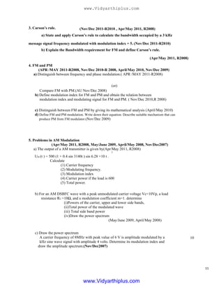 3. Carson’s rule. (Nov/Dec 2011-R2010 , Apr/May 2011, R2008)
a) State and apply Carson’s rule to calculate the bandwidth occupied by a 3 kHz
message signal frequency modulated with modulation index = 5. (Nov/Dec 2011-R2010)
b) Explain the Bandwidth requirement for FM and define Carson’s rule.
(Apr/May 2011, R2008)
4. FM and PM
(APR /MAY 2011-R2008, Nov/Dec 2010-R 2008, April/May 2010, Nov/Dec 2009)
a) Distinguish between frequency and phase modulation.( APR /MAY 2011-R2008)
(or)
Compare FM with PM.(AU Nov/Dec 2008)
b) Define modulation index for FM and PM and obtain the relation between
modulation index and modulating signal for FM and PM. ( Nov/Dec 2010,R 2008)
c) Distinguish between FM and PM by giving its mathematical analysis (April/May 2010)
d) Define FM and PM modulation. Write down their equation. Describe suitable mechanism that can
produce PM from FM modulator.(Nov/Dec 2009)
5. Problems in AM Modulation
(Apr/May 2011, R2008, May/June 2009, April/May 2008, Nov/Dec2007)
a) The output of a AM transmitter is given by(Apr/May 2011, R2008)
7
Um (t ) = 500 (1 + 0.4 sin 3140t ) sin 6.28 ×10 t .
Calculate
(1) Carrier frequency
(2) Modulating frequency.
(3) Modulation index
(4) Carrier power if the load is 600
(5) Total power.
b) For an AM DSBFC wave with a peak unmodulated carrier voltage Vc=10Vp, a load
resistance RL =10Ω, and a modulation coefficient m=1. determine
(i)Powers of the carrier, upper and lower side bands,
(ii)Total power of the modulated wave
(iii) Total side band power
(iv)Draw the power spectrum
(May/June 2009, April/May 2008)
c) Draw the power spectrum
A carrier frequency of 8MHz with peak value of 6 V is amplitude modulated by a
kHz sine wave signal with amplitude 4 volts. Determine its modulation index and
draw the amplitude spectrum.(Nov/Dec2007)
10
11
www.Vidyarthiplus.com
www.Vidyarthiplus.com
 