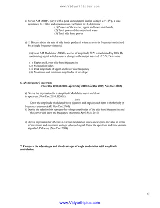 d) For an AM DSBFC wave with a peak unmodulated carrier voltage Vc=12Vp, a load
resistance RL =12Ω, and a modulation coefficient m=1. determine
(1) Powers of the carrier, upper and lower side bands,
(2) Total power of the modulated wave
(3) Total side band power
e) (i) Discuss about the sets of side bands produced when a carrier is frequency modulated
by a single frequency sinusoid.
(ii) In an AM Modulator ,500kHz carrier of amplitude 20 V is modulated by 10 K Hz
modulating signal which causes a change in the output wave of +7.5 V. Determine
(1)
(2)
(3)
(4)
Upper and Lower side band frequencies
Modulation index
Peak amplitude of upper and lower side frequency
Maximum and minimum amplitudes of envelope
6. AM frequency spectrum
(Nov/Dec 2010-R2008, April/May 2010,Nov/Dec 2009, Nov/Dec 2003)
a) Derive the expression for a Amplitude Modulated wave and draw
its spectrum.(Nov/Dec 2010, R2008)
(or)
Draw the amplitude-modulated wave equation and explain each term with the help of
frequency spectrum.(AU Nov/Dec 2003)
b) Derive the relationship between the voltage amplitudes of the side band frequencies and
the carrier and draw the frequency spectrum.(April/May 2010)
c) Derive expression for AM wave. Define modulation index and express its value in terms
of maximum and minimum voltage values of signal. Draw the spectrum and time domain
signal of AM wave.(Nov/Dec 2009)
7. Compare the advantages and disadvantages of angle modulation with amplitude
modulation.
12
www.Vidyarthiplus.com
www.Vidyarthiplus.com
 