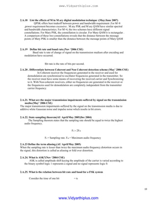 2.A.18 List the effects of M in M ary digital modulation technique :(May/June 2007)
QPSK offers best tradeoff between power and bandwidth requirement .For M>8
,power requirement becomes excessive . M ary PSK and M ary QAM have similar spectral
and bandwidth characteristics. For M>4, the two schemes have different signal
constellations. For Mary PSK, the constellation is circular .For Mary QAM it is rectangular .
A comparison of these two constellations reveals that the distance between the message
points of Mary PSK is smaller than the distance between the message points of Mary QAM
2.A.19 Define bit rate and baud rate.(Nov ‘2006 CSE)
Baud rate is rate of change of signal on the transmission medium after encoding and
modulation have occurred.
Bit rate is the rate of bits per second.
2.A.20 . Differentiate between Coherent and Non Coherent detection scheme (May’ 2006 CSE)
In Coherent receiver the frequencies generated in the receiver and used for
demodulation are synchronized to oscillator frequencies generated in the transmitter. So
the receiver must have some means of recovering the received carrier and Synchronizing
to it. With Non-coherent receivers, either no frequencies are generated in the receiver or
the frequencies used for demodulation are completely independent from the transmitter
carrier frequency.
2.A.21. What are the major transmission impairments suffered by signal on the transmission
media.(May’ 2006 CSE)
The major transmission impairments suffered by the signal on the transmission media is due to
additive white Gaussian noise and impulse noise which results in bit errors.
2.A.22. State sampling theorem(AU April/May 2005,Dec 2004)
The Sampling theorem states that the sampling rate should be equal to twice the highest
audio frequency.
Fs > 2Fm
Fs = Sampling rate. Fm = Maximum audio frequency
2.A.23 Define the term aliasing.(AU April/May 2005)
When the sampling rate is lesser than twice the maximum audio frequency distortion occurs in
the signal, this distortion is called as aliasing or fold over distortion.
2.A.24. What is ASK?(Nov ‘2004 CSE)
ASK is called amplitude shift keying the amplitude of the carrier is varied according to
the binary symbol logic 1 represents a signal and no signal represents logic 0.
2.A.25. What is the relation between bit rate and baud for a FSK system
Consider the time of one bit = tb
19
www.Vidyarthiplus.com
www.Vidyarthiplus.com
 