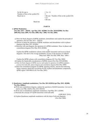 So the bit rate is
Number of bits in the symbol (N)
Baud rate is
Baud rate
= 1/tb = fb
=1
= Bit rate / Number of bits in the symbol (N)
= fb/1
= Bit rate
PART B
1. QPSK Modulation
(Nov/Dec 2011 – R2010 , Apr/May 2011 -R2008, Nov/Dec 2010-R2008, Nov/Dec
2009,May/June 2009, Nov/Dec 2008, May’ 2006, Nov/Dec 2004)
a) Draw the block diagram of QPSK modulator, demodulator and explain the principle of
operation. (8)( Nov/Dec 2011 – R2010)
b) Discuss in detail the operation of QPSK modulator and demodulator with its phasor
diagram.(Apr/May 2011 ,R2008)
c) Describe with neat diagram, the operation of a QPSK modulator. Draw its phasor and
constellation diagram.(Nov/Dec 2010, R2008)
or
Explain the QPSK modulation scheme with suitable transmitter and receiver block
diagrams. Also derive the average probability of error in the presence of AWGN.
(May/June 2009, Nov/Dec 2008, May’ 2006 )
or
Explain the QPSK scheme with constellation diagram.(AU Nov/Dec 2004)
d) Explain the bandwidth considerations of QPSK system (Nov/Dec 2010,R2008)
e) Draw the block diagram of QPSK receiver and explain its operation. For QPSK modulator ,
construct the truth table, phasor diagram and constellation diagram.(Nov/Dec 2009)
f) Draw the constellation diagram for QPSK signaling scheme. And for the following
binary sequence sketch the waveforms for the in phase and Quadrature components,
QPSK signal 1100100010.(AU Nov/Dec 2003)
2. Quadrature Amplitude modulation ( Nov/Dec 2011-R2010,Apr/May 2011 -R2008,
Nov/Dec 2008m )
a) With neat constellation diagram, explain the operation of QAM transmitter. List out its
merits over PSK. (8)(Nov/Dec 2011-R2010)
b) Write note on Quadrature amplitude modulation. (Apr/May 2011 ,R2008)
c) Illustrate the concept of 8 QAM transmitter with truth table
(APR/MAY 2010)
d) Explain Quadrature amplitude modulation with the help of relevant diagrams
(Nov/Dec 2008)
20
www.Vidyarthiplus.com
www.Vidyarthiplus.com
 