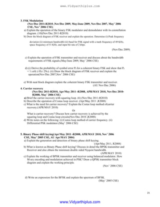 3. FSK Modulation
(Nov/Dec 2011-R2010 ,Nov/Dec 2009, May/June 2009, Nov/Dec 2007, May’ 2006
CSE, Nov’ 2006 CSE)
a) Explain the operation of the binary FSK modulator and demodulator with its constellation
diagram. (10)(Nov/Dec 2011-R2010)
b) Draw the block diagram of FSK receiver and explain the operation. Determine (i) Peak frequency
deviation (ii) minimum bandwidth (iii) baud for FSK signal with a mark frequency of 49 KHz,
space frequency of 51 KHz, and input bit rate of 2 kbps.
(Nov/Dec 2009)
c) Explain the operation of FSK transmitter and receiver and discuss about the bandwidth
requirements of FSK signals.(May/June 2009, May’ 2006 CSE)
d) (i) Derive the probability of symbol error Pe for a coherent binary FSK and show that Pe
= ½ erfc (√Eb/ 2No). (ii) Draw the block diagram of FSK receiver and explain the
operation(Nov/Dec 2007,Nov’ 2006 CSE)
e) With neat block diagram explain the coherent binary FSK transmitter and receiver.
(AU Nov/Dec 2006)
4. Carrier recovery
(Nov/Dec 2011-R2010, Apr/May 2011 -R2008, APR/MAY 2010, Nov/Dec 2010-
R2008, May’ 2006 CSE)
a) Brief the carrier recovery with squaring loop. (6) (Nov/Dec 2011-R2010)
b) Describe the operation of Costas loop receiver. (Apr/May 2011 ,R2008)
c) What is the need for carrier recovery? Explain the Costas loop method ofcarrier
recovery.(APR/MAY 2010)
Or
What is carrier recovery? Discuss how carrier recovery is achieved by the
squaring loop and Costas loop circuits(Nov/Dec 2010 ,R2008)
d) Write notes on the following: (i) Costos loop method of carrier frequency. (ii)
Differential PSK modulator.(May’ 2006 CSE)
5. Binary Phase shift keying(Apr/May 2011 -R2008, APR/MAY 2010, Nov’ 2006
CSE, May’ 2005 CSE, AU Apr/MAY 2004)
a) Explain the generation and detection of binary phase shift keying.
(Apr/May 2011, R2008)
b) What is known as Binary Phase shift keying? Discuss in detail the BPSK transmitter and
Receiver and also obtain the minimum double sided Nyquist bandwidth.
(APR/MAY 2010)
c) Explain the working of BPSK transmitter and receiver using balanced modulator. How
M-ary encoding and modulation achieved in PSK? Draw a QPSK transmitter block
diagram and explain the working principle.
(Nov’ 2006 CSE)
d) Write an expression for the BFSK and explain the spectrum of BFSK.
(May’ 2005 CSE)
21
www.Vidyarthiplus.com
www.Vidyarthiplus.com
 