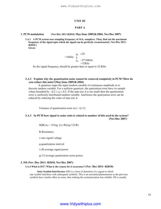 UNIT III
PART A
1. PCM modulation (Nov/Dec 2011-R2010, May/June 2009,R-2004, Nov/Dec 2007)
3.A.1 A PCM system uses sampling frequency of 16 k. samples/s. Then, find out the maximum
frequency of the signal upto which the signal can be perfectly reconstructed ( Nov/Dec 2011-
R2010 )
Given:
≥2fs
=16kHz
=2*16KHz
=32Khz
So the signal frequency should be greater than or equal to 32 KHz
fm
fs
fm
3.A.2 Explain why the quantization noise cannot be removed completely in PCM ?How do
you reduce this noise?(May/June 2009,R-2004)
A quantizer maps the input random variable of continuous amplitude in to
discrete random variable. For a uniform quantizer ,the quntization error have its sample
values bounded by –Δ/2 ≤ q ≤ Δ/2. If the step size Δ is too small then the quantization
error is uniformly distributed random variable. And hence the quntization error can be
reduced by reducing the value of step size Δ.
Variance of quantization error σQ2= Δ2/12.
3.A.3 In PCM how signal to noise ratio is related to number of bits used in the system?
(Nov/Dec 2007)
SQR(DB) = 10 log {(v2/R)/(q2/12)/R}
R-Resistance
v-rms signal voltage
q-quantization interval
v2/R-average signal power
q2/12-average quantization noise power
2. ISI (Nov /Dec 2011- R2010, Nov/Dec 2007)
3.A.4 What is IST? What is the reason for it occurance? (Nov /Dec 2011- R2010)
Inter Symbol Interference (ISI) is a form of distortion of a signal in which
one symbol interferes with subsequent symbols. This is an unwanted phenomenon as the previous
symbols have similar effect as noise, thus making the communication less reliable. ISI is usually
23
www.Vidyarthiplus.com
www.Vidyarthiplus.com
 