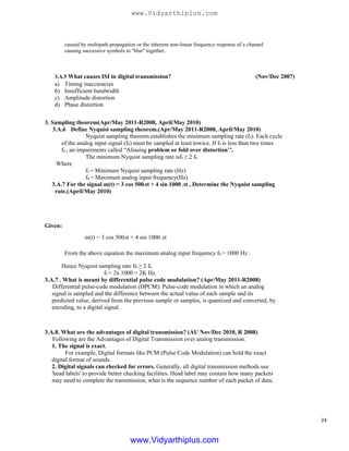 caused by multipath propagation or the inherent non-linear frequency response of a channel
causing successive symbols to "blur" together.
3.A.5 What causes ISI in digital transmission? (Nov/Dec 2007)
a)
b)
c)
d)
Timing inaccuracies
Insufficient bandwidth
Amplitude distortion
Phase distortion
3. Sampling theorem(Apr/May 2011-R2008, April/May 2010)
3.A.6 Define Nyquist sampling theorem.(Apr/May 2011-R2008, April/May 2010)
Nyquist sampling theorem establishes the minimum sampling rate (fs). Each cycle
of the analog input signal (fa) must be sampled at least towice. If fs is less than two times
fa , an impairments called “Aliasing problem or fold over distortion’’.
The minimum Nyquist sampling rate isfs ≥ 2 fa
Where
fs = Minimum Nyquist sampling rate (Hz)
fa = Maximum analog input frequency(Hz)
3.A.7 For the signal m(t) = 3 cos 500лt + 4 sin 1000 лt , Determine the Nyquist sampling
rate.(April/May 2010)
Given:
m(t) = 3 cos 500лt + 4 sin 1000 лt
From the above equation the maximum analog input frequency fa = 1000 Hz .
Hence Nyquist sampling rate fs ≥ 2 fa
fs = 2x 1000 = 2K Hz.
3.A.7 . What is meant by differential pulse code modulation? (Apr/May 2011-R2008)
Differential pulse-code modulation (DPCM): Pulse-code modulation in which an analog
signal is sampled and the difference between the actual value of each sample and its
predicted value, derived from the previous sample or samples, is quantized and converted, by
encoding, to a digital signal.
3.A.8. What are the advantages of digital transmission? (AU Nov/Dec 2010, R 2008)
Following are the Advantages of Digital Transmission over analog transmission.
1. The signal is exact.
For example, Digital formats like PCM (Pulse Code Modulation) can hold the exact
digital format of sounds.
2. Digital signals can checked for errors. Generally, all digital transmission methods use
'head labels' to provide better checking facilities. Head label may contain how many packets
may need to complete the transmission, what is the sequence number of each packet of data,
24
www.Vidyarthiplus.com
www.Vidyarthiplus.com
 