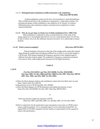 3.A.16 Distinguish delta modulation & differential pulse code modulation.
(May/June 2007/R-2004)
In delta modulation system one bit (two- level) quantizer is used and prediction
filter of Differential Pulse Code modulation is replaced by, a single delay element. The
principal advantage of delta modulation is the simplicity of its circuitry .In contrast;
differential pulse code modulation employs increased circuit complexity to reduce
channel bandwidth.
3.A.17 Why do you get slope overload error in Delta modulation?(Nov ‘2006 CSE)
Delta modulation is subjected to slope overload distortion. If the slope of the
analog signal x(t) is much higher than that of x1(t) over a long duration then x1(t) will not
be able to follow x(t) at all, this difference between x(t) and x 1(t) is called slope overload
duration.
3.A.18 What is natural sampling? (May/June 2007/R-2001)
Natural sampling is the process when top of the sample pulses retain their natural
shape during the sample interval making it difficult for an ADC to convert the sample to
a PCM code .With natural sampling the frequency spectrum of the sampled output is
different from that of ideal sample. The amplitude of frequency components produced
from narrow finite width sample pulses decreases for the higher harmonics.
1. PCM
(Nov/Dec 2011-R2010 ,Apr/May 2011-R2008, Nov/Dec 2010-R2008,
May/June 2009, Nov/Dec 2008,April/May 2008,Nov/Dec 2007, May/June 2007/R-
2001, May’ 2006 ,Apr/May 2005, Nov/Dec 2004)
a) Draw the block diagram of pulse code modulation system and write Short notes on each
block. (8)(Nov/Dec 2011-R2010)
b) Quantization noise in PCM.(Apr/May 2011-R2008)
c) Draw the block diagram of a PCM transmitter and explain the function of each
block.(Nov/Dec 2010,R2008, Nov/Dec 2007, May/June 2007/R-2001)
or
With neat sketches explain the operation of PCM.
(May/June 2009, April/May 2008, AU Apr/May 2005, AU Nov/Dec 2004)
d) Derive expressions for the quantization noise and signal to noise ratio in a PCM system
using a uniform quantizer. (ii) A sinusoidal signal is to be transmitted using PCM. An
output SNR of 55.8 DB is required. Find the number of representation levels required to
achieve this performance.
PART B
27
www.Vidyarthiplus.com
www.Vidyarthiplus.com
 