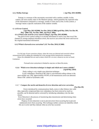 4.A.3 Define Entropy ( Apr/May 2011-R2008)
Entropy is a measure of the uncertainty associated with a random variable. In this
context, the term usually refers to the Shannon entropy, which quantifies the expected value
of the information contained in a message, usually in units such as bits. In this context, a
'message' means a specific realization of the random variable.
4. A.4 Error Control
(Apr/May 2011-R2008, Nov/Dec 2010, R 2008,April/May 2010, Nov/Dec 09,
May’ 2006 CSE, Nov/Dec 2004, Apr/MAY 2004)
4.A.4 What is the need for error control coding?( Apr/May 2011-R2008)
The goal of error control coding is to encode information in such a way that even if the
channel (or storage medium) introduces errors, the receiver can correct the errors and recover
the original transmitted information
.
4.A.5 What is forward error correction? (AU Nov/Dec 2010, R 2008)
It is the type of error correction scheme, where the errors are detected and corrected without
retransmission but by adding the redundant bit to the message before transmission commences.
Hence the redundant bits are used to detect which bit is in error, whenever an error as found.
Limitation:
Forward error correction is limited to one,two or three bit errors.
4.A.6 Which error detection technique is simple and which one is more reliable?
(April/May 2010)
Parity coding is very simple error detection technique.
Cyclic redundancy checking (CRC) that is convolutional coding scheme is the
most reliable one. CRC approximately 99.99% of all transmission errors are detected.
Hence CRC called as Systematic code.
4.A.7 Compare the merits and demerits of error detection and error correction.
(Nov/Dec 09)
Errors introduced by communications faults, noise or other failures into valid
data, especially compressed data were redundancy has been removed as much as
possible, can be detected and/or corrected by introducing redundancy into the data
stream.
Error Detection is the process of monitoring data transmission and determining when
errors have occurred.
Purpose of error detection is not to prevent errors from occurring but to prevent
undetected errors from occurring. This technique neither corrects nor identifies which
bits are in error and they indicate when an error has occurred.
31
www.Vidyarthiplus.com
www.Vidyarthiplus.com
 
