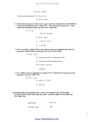 PUSB=PLSB= m2PC/4.
Total power distribution Pt= Pc+ PUSB+ PLSB
Pt = Pc (1+ m2/2).
1.A.9 Determine the powers of the carrier, upper and lower sidebands for an AM DSB-SC
with peak unmodulated carrier voltage of Vc = 20 V and a load resistance RL = 20 Ω.
Assume the modulation index m to be 0.6.(Nov ‘2006 CSE)
2
Pc = VC / RL
= 202 / 20 = 20 watts
Pt = Pc (1 + m2/2)
Pt
Pt
= 20 * (1 + .62/2)
= 23.6 W
1.A.10 A transmitter supplies 8 KW to the antenna when un-modulated. Determine the
total power radiated when modulated to 70%.(AU Nov/Dec 2003)
2
Pt = Pc (1 + m /2)
Pc = total power of the un-modulated carrier
Pt = total power of the modulated signal
1.A.11 A 400W carrier is modulated to a depth of 75 %. Calculate the total power in the
modulated wave(Nov’ 2003 CSE)
2
Pt = Pc (1 + m /2)
Pt = 8 *103 (1 + (0.7)2/2)
= 9.96 KW
Pt = 400 * (1 + .752/2)
Pt = 512.5 W
4) FM Bandwidth and modulation index (Nov/Dec 2011,R2008,Nov/Dec 2010-R 2008,
April/May 2010, Nov/Dec 2009, May/June 2009 , April/May 2008, Nov/Dec‘2006 CSE
,Nov’ 2004 CSE)
2(∆f + fm)
∆f/fm
Band width
Modulation index
=
=
3
www.Vidyarthiplus.com
www.Vidyarthiplus.com
 