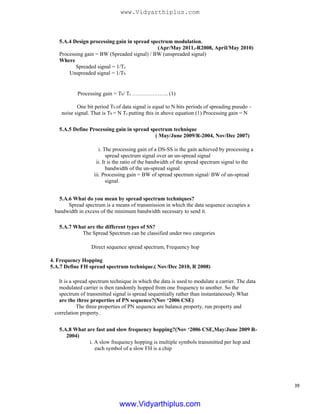 5.A.4 Design processing gain in spread spectrum modulation.
(Apr/May 2011,-R2008, April/May 2010)
Processing gain = BW (Spreaded signal) / BW (unspreaded signal)
Where
Spreaded signal = 1/Tc
Unspreaded signal = 1/Tb
Processing gain = Tb/ Tc ……………….. (1)
One bit period Tb of data signal is equal to N bits periods of spreading pseudo –
noise signal. That is Tb = N Tc putting this in above equation (1) Processing gain = N
5.A.5 Define Processing gain in spread spectrum technique
( May/June 2009/R-2004, Nov/Dec 2007)
i. The processing gain of a DS-SS is the gain achieved by processing a
spread spectrum signal over an un-spread signal
ii. It is the ratio of the bandwidth of the spread spectrum signal to the
bandwidth of the un-spread signal
iii. Processing gain = BW of spread spectrum signal/ BW of un-spread
signal.
5.A.6 What do you mean by spread spectrum techniques?
Spread spectrum is a means of transmission in which the data sequence occupies a
bandwidth in excess of the minimum bandwidth necessary to send it.
5.A.7 What are the different types of SS?
The Spread Spectrum can be classified under two categories
Direct sequence spread spectrum, Frequency hop
4. Frequency Hopping
5.A.7 Define FH spread spectrum technique.( Nov/Dec 2010, R 2008)
It is a spread spectrum technique in which the data is used to modulate a carrier. The data
modulated carrier is then randomly hopped from one frequency to another. So the
spectrum of transmitted signal is spread sequentially rather than instantaneously.What
are the three properties of PN sequence?(Nov ‘2006 CSE)
The three properties of PN sequence are balance property, run property and
correlation property.
5.A.8 What are fast and slow frequency hopping?(Nov ‘2006 CSE,May/June 2009 R-
2004)
i. A slow frequency hopping is multiple symbols transmitted per hop and
each symbol of a slow FH is a chip
39
www.Vidyarthiplus.com
www.Vidyarthiplus.com
 