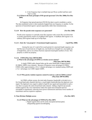 ii. A fast frequency hop is multiple hops per M-ary symbol and here each
hop is a chip.
5.A.9 What is the basic principle of FH spread spectrum? (Nov/Dec 2008) (Nov/Dec
2009)
In Frequency hop spread spectrum (FH-SS) the data is used to modulate a carrier.
The data modulated carrier is then randomly hopped from one frequency to another. So the
spectrum of transmitted signal is spread sequentially rather than instantaneously.
5.A.10 How the pseudo noise sequences are generated? (Nov/Dec 2008)
Pseudo noise sequence is a periodic noise like sequence with a noise like waveform that
is usually generated by means of a feedback shift register. A feedback shift register is an
ordinary shift register made up of m flip flops.
5.A.11 . State the ‘run property’ of maximum length sequences.
Among the runs of 1s and of 0s in each period of a maximal-length sequence, one
half the runs of each kind are of length one, one-fourth are of length two, one-eighth are
of length three, and so on as these fractions represent meaningful numbers of runs. This
property is called run property.
5.A.12. CDMA(May/June 2007/R-2004)
a) What is the advantage of CDMA as wireless access scheme?
(May/June 2007/R-2004)
A single CDMA radio channel takes up the same bandwidth of approximately
42,30KHz AMPS voice channels . Because of frequency reuse advantage of CDMA,
CDMA offers approximately a 10 to 1 channel advantage over standard analog AMPS and
a 3 to 1 advantage over USDC digital AMPS.
5.A.13 Why purely random sequence cannot be used as a code in CDMA system?
(May/June 2007/R-2004)
In CDMA cellular system, the total radio frequency bandwidth is divided in to a
few broad band radio channels that have a much higher bandwidth than the digitized voice
signal. The digitized voice signal is added to high bit rate signal and transmitted in such a
way that it occupies the entire broad band radio channel. Adding a high bit rate pseudo
random signal to the voice information makes the signal more dominant and less
susceptible to interference, allowing lower power transmission and hence lower number of
transmitters and less expensive repeaters.
8. Time Division Multiple access (Nov/Dec 2007)
(April/May 2008)
5.A.14 What are the advantages of TDMA(Nov/Dec 2007)
i. Digital signals (bits) can be easily encrypted and decrypted,
safeguarding against eavesdropping.
40
www.Vidyarthiplus.com
www.Vidyarthiplus.com
 