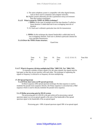 ii. The entire telephone system is compatible with other digital formats,
such as those used in computers and computer networks.
iii. Digital systems inherently provide a quieter(less noisy) environment
than their analog counterparts.
5.A.15 What is meant by TDMA & FDMA technique?
i. TDMA: In this type of multiple access the time duration Tf called as
frame duration is subdivided into k non overlapping intervals of
duration
Tf / K. Each user is allotted a particular time slot for transmission.
ii. FDMA: In this technique the channel bandwidth is subdivided into K
non overlapping channels. Each user is allotted a particular channel for
voice and data transmission.
5.A.16 Draw the TDMA frame structure.
Guard time
Time
Slot
1
9. Time
Slot
2
10.
5.A.17. What is frequency division multiplexing?(May’ 2005 CSE, Nov’ 2004 CSE)
To transmit a number of these signals over the same channel, the signals must be
kept apart so that they do not interfere with each other. The technique of separating the
signals in frequency is referred to as frequency division multiplexing.
17. DS Spread Spectrum
5.A.18 Write short notes on DS spread spectrum.
In Direct sequence (DS) spread spectrum technique the data sequence is used to
modulate the pseudo noise sequence directly, the binary sequence is converted into a NRZ
sequence which is used to directly modulate the pseudo noise sequence.
5.A.19 Define processing gain for DS-SS system.
The processing gain of a DS-SS is the gain achieved by processing a spread
spectrum signal over an un-spread signalIt is the ratio of the bandwidth of the spread
spectrum signal to the bandwidth of the un-spread signal
Processing gain = BW of spread spectrum signal/ BW of un-spread signal.
Time
Slot
3
Time Slot
n
11.12. 13.14. 15.
41
www.Vidyarthiplus.com
www.Vidyarthiplus.com
 