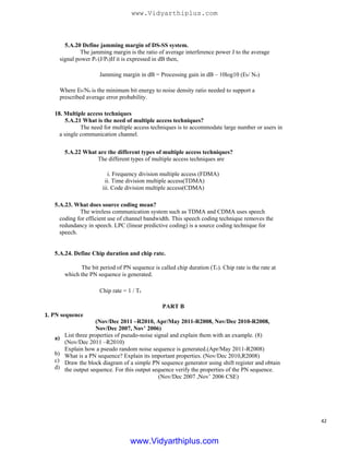 5.A.20 Define jamming margin of DS-SS system.
The jamming margin is the ratio of average interference power J to the average
signal power Ps (J/Ps)If it is expressed in dB then,
Jamming margin in dB = Processing gain in dB – 10log10 (Eb/ No)
Where Eb/No is the minimum bit energy to noise density ratio needed to support a
prescribed average error probability.
18. Multiple access techniques
5.A.21 What is the need of multiple access techniques?
The need for multiple access techniques is to accommodate large number or users in
a single communication channel.
5.A.22 What are the different types of multiple access techniques?
The different types of multiple access techniques are
i. Frequency division multiple access (FDMA)
ii. Time division multiple access(TDMA)
iii. Code division multiple access(CDMA)
5.A.23. What does source coding mean?
The wireless communication system such as TDMA and CDMA uses speech
coding for efficient use of channel bandwidth. This speech coding technique removes the
redundancy in speech. LPC (linear predictive coding) is a source coding technique for
speech.
5.A.24. Define Chip duration and chip rate.
The bit period of PN sequence is called chip duration (Tc). Chip rate is the rate at
which the PN sequence is generated.
Chip rate = 1 / Tc
PART B
1. PN sequence
a)
b)
c)
d)
(Nov/Dec 2011 –R2010, Apr/May 2011-R2008, Nov/Dec 2010-R2008,
Nov/Dec 2007, Nov’ 2006)
List three properties of pseudo-noise signal and explain them with an example. (8)
(Nov/Dec 2011 –R2010)
Explain how a pseudo random noise sequence is generated.(Apr/May 2011-R2008)
What is a PN sequence? Explain its important properties. (Nov/Dec 2010,R2008)
Draw the block diagram of a simple PN sequence generator using shift register and obtain
the output sequence. For this output sequence verify the properties of the PN sequence.
(Nov/Dec 2007 ,Nov’ 2006 CSE)
42
www.Vidyarthiplus.com
www.Vidyarthiplus.com
 