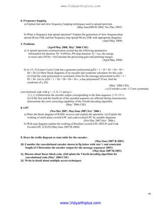 6. Frequency hopping
a) Explain fast and slow frequency hopping techniques used in spread spectrum
(May/June2009 R-2004, Nov/Dec 2007)
b) What is frequency hop spread spectrum? Explain the generation of slow frequencyhop
spread M-ary FSK and fast frequency hop spread M-ary FSK with appropriate diagrams.
(April/May 2008)
7. Problems
(April/May 2008, May’ 2006 CSE)
a) A spread spectrum communication system has the following parameters:
Information bit duration Tb =4.095ms, PN chip duration Tc =1µs, the energy
to noise ratio Eb/No =10.Calculate the processing gain and jamming margin.
(April/May 2008)
b) A (15, 5) Linear Cyclic Code has a generator polynomial g(D) = 1 + D + D2 + D4 + D5 +
D8 + D10 (i) Draw block diagrams of an encoder and syndrome calculator for this code.
(ii) Find the code polynomial in systematic form for the message polynomial m (D) = 1 +
D2 + D4. (iii) Is y(D) = 1 + D4 + D6 + D8 + D14 , a doe polynomial? If not, find the
syndrome of y (D).
(May’ 2006 CSE)
(1)c) Consider a rate -1/2 non systematic
convolutional code with g = {1, 0, 1} and g(2)=
{1,1,1}.(i)Determine the encoder output corresponding to the data sequence {1 0 1 0 1}.
(ii) If the first and the fourth its of the encoded sequence are affected during transmission,
demonstrate the error correcting capability of the Viterbi decoding algorithm.
(May’ 2006 CSE)
8. LPC
(Nov/Dec 2007, May/June 2007,Nov’ 2006 )
a) Draw the block diagram of RAKE receiver and explain the operation. (ii) Explain the
working of multi pulse excited LPC and code-excited LPC by suitable diagrams.
(Nov/Dec 2007,Nov’ 2006 )
b) With neat diagram explain the working of Residual excited LPC (RELP) and Code
Excited LPC (CELP).(May/June 2007/R-2004)
9. Draw the trellis diagram to state table for the encoder .
(May/June 2007 R-2001)
10. Consider the convolutional encoder shown in fig below with rate ½ and constraint
length of 3 Determine the encoder output for the message sequences 10011.
(May/June 2007 R-2001)
11. Discuss about linear block code. (ii)Explain the Viterbi decoding algorithm for
convolutional code.(May’ 2004 CSE)
12. Write in detail about multiple access techniques.
44
www.Vidyarthiplus.com
www.Vidyarthiplus.com
 