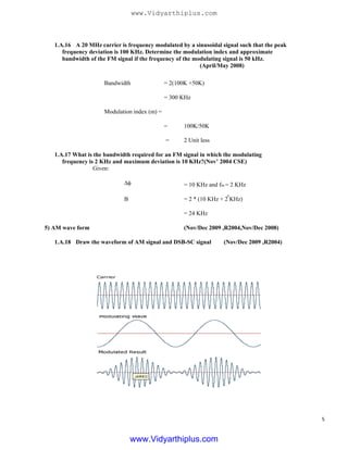 1.A.16 A 20 MHz carrier is frequency modulated by a sinusoidal signal such that the peak
frequency deviation is 100 KHz. Determine the modulation index and approximate
bandwidth of the FM signal if the frequency of the modulating signal is 50 kHz.
(April/May 2008)
Bandwidth = 2(100K +50K)
= 300 KHz
Modulation index (m) =
=
=
100K/50K
2 Unit less
1.A.17 What is the bandwidth required for an FM signal in which the modulating
frequency is 2 KHz and maximum deviation is 10 KHz?(Nov’ 2004 CSE)
Given:
Δφ
B
= 10 KHz and fm = 2 KHz
= 2 * (10 KHz + 2 KHz)
5) AM wave form
1.A.18 Draw the waveform of AM signal and DSB-SC signal
= 24 KHz
(Nov/Dec 2009 ,R2004,Nov/Dec 2008)
(Nov/Dec 2009 ,R2004)
.
5
www.Vidyarthiplus.com
www.Vidyarthiplus.com
 