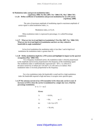 8) Modulation index and percent modulation index
(April/may 2008, Nov/Dec 2007, Nov ‘2006 CSE, May’ 2006 CSE)
1.A.26 Define coefficient of modulation and percent modulation for an AM system.
(April/may 2008)
The ratio of maximum amplitude of modulating signal to maximum amplitude of
carrier signal is called modulation index, i.e,
Modulation index, m=Em/Ec
When modulation index is expressed in percentage, it is called Percentage
modulation
1.A.27 What are low level and high level modulation? (Nov/Dec 2007, Nov ‘2006 CSE)
What are low level and high level modulation and how are they related to
bandwidth in angle modulation?
In low level modulation the modulation index is less than 1 and in high level
modulation the modulation index is greater than 10.
1.A.28 Define modulation depth for a FM system and highlight its impact on the spectral
occupation.(May’ 2006 CSE)
For a frequency modulated carrier, the modulation index is directly proportional
to the amplitude and inversely proportional to the frequency of the modulating signal.
The modulation index is mathematically expressed asm = KVm / ωm where K is
deviation sensitivity in radians per volt and Vm in volts and ωm in radians. Here
modulation index is inversely proportional to the frequency
For a low modulation index the bandwidth is small and for a high modulation
index the bandwidth required is high and hence it occupies more spectral space.
1.A.29 The antenna current of an AM transmitter is 8A when only carrier is sent. It
increases to 8.93A when the carrier is modulated by a single sine wave. Find the
percentage modulation.
It= Ic √ 1 + m2/2
Given:
It
Ic
m2
m
= 8.93A,
= 8A, m =?
= ((It / Ic)2-1)*2
= 70.14%
8
www.Vidyarthiplus.com
www.Vidyarthiplus.com
 