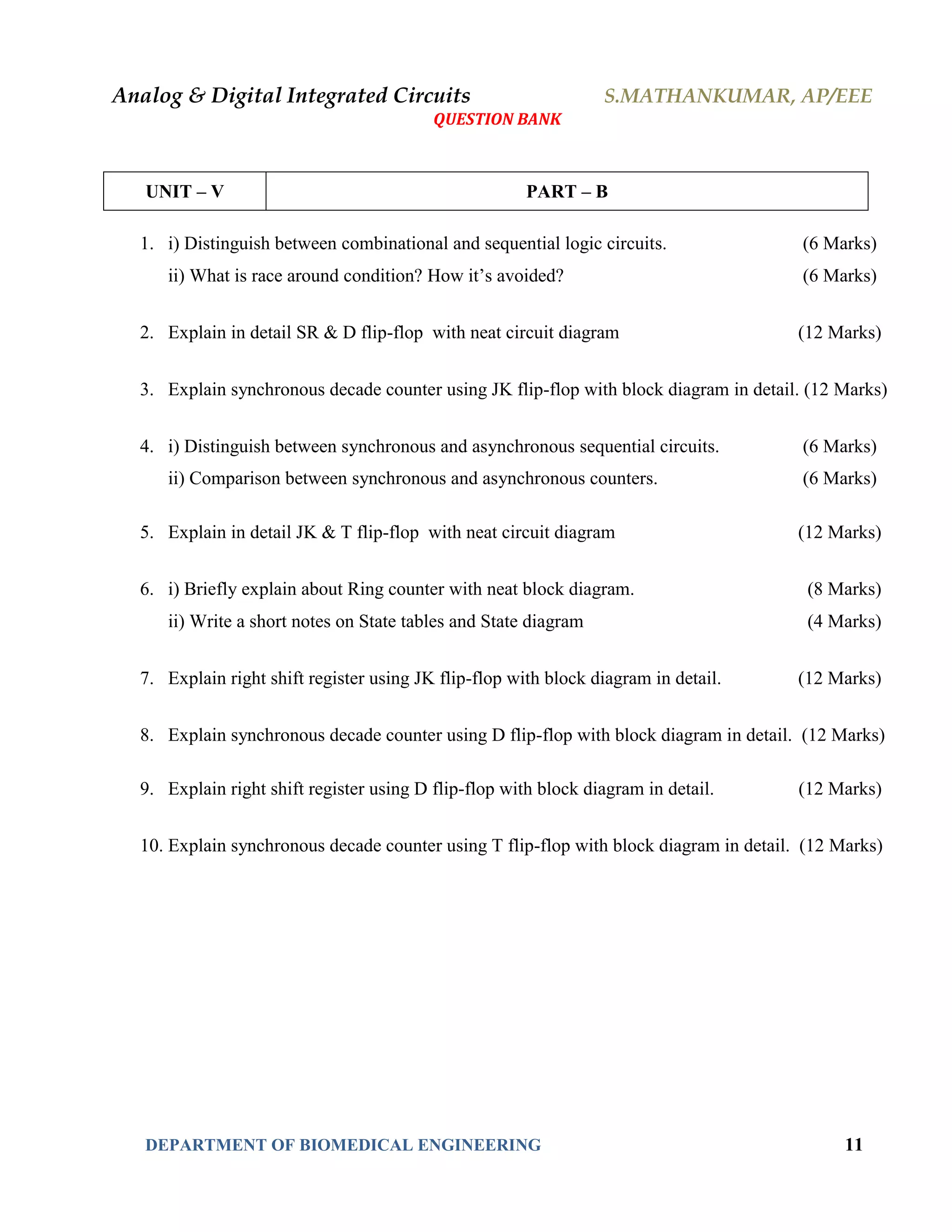 Analog & Digital Integrated Circuits S.MATHANKUMAR, AP/EEE
QUESTION BANK
DEPARTMENT OF BIOMEDICAL ENGINEERING 11
UNIT – V PART – B
1. i) Distinguish between combinational and sequential logic circuits. (6 Marks)
ii) What is race around condition? How it’s avoided? (6 Marks)
2. Explain in detail SR & D flip-flop with neat circuit diagram (12 Marks)
3. Explain synchronous decade counter using JK flip-flop with block diagram in detail. (12 Marks)
4. i) Distinguish between synchronous and asynchronous sequential circuits. (6 Marks)
ii) Comparison between synchronous and asynchronous counters. (6 Marks)
5. Explain in detail JK & T flip-flop with neat circuit diagram (12 Marks)
6. i) Briefly explain about Ring counter with neat block diagram. (8 Marks)
ii) Write a short notes on State tables and State diagram (4 Marks)
7. Explain right shift register using JK flip-flop with block diagram in detail. (12 Marks)
8. Explain synchronous decade counter using D flip-flop with block diagram in detail. (12 Marks)
9. Explain right shift register using D flip-flop with block diagram in detail. (12 Marks)
10. Explain synchronous decade counter using T flip-flop with block diagram in detail. (12 Marks)
 