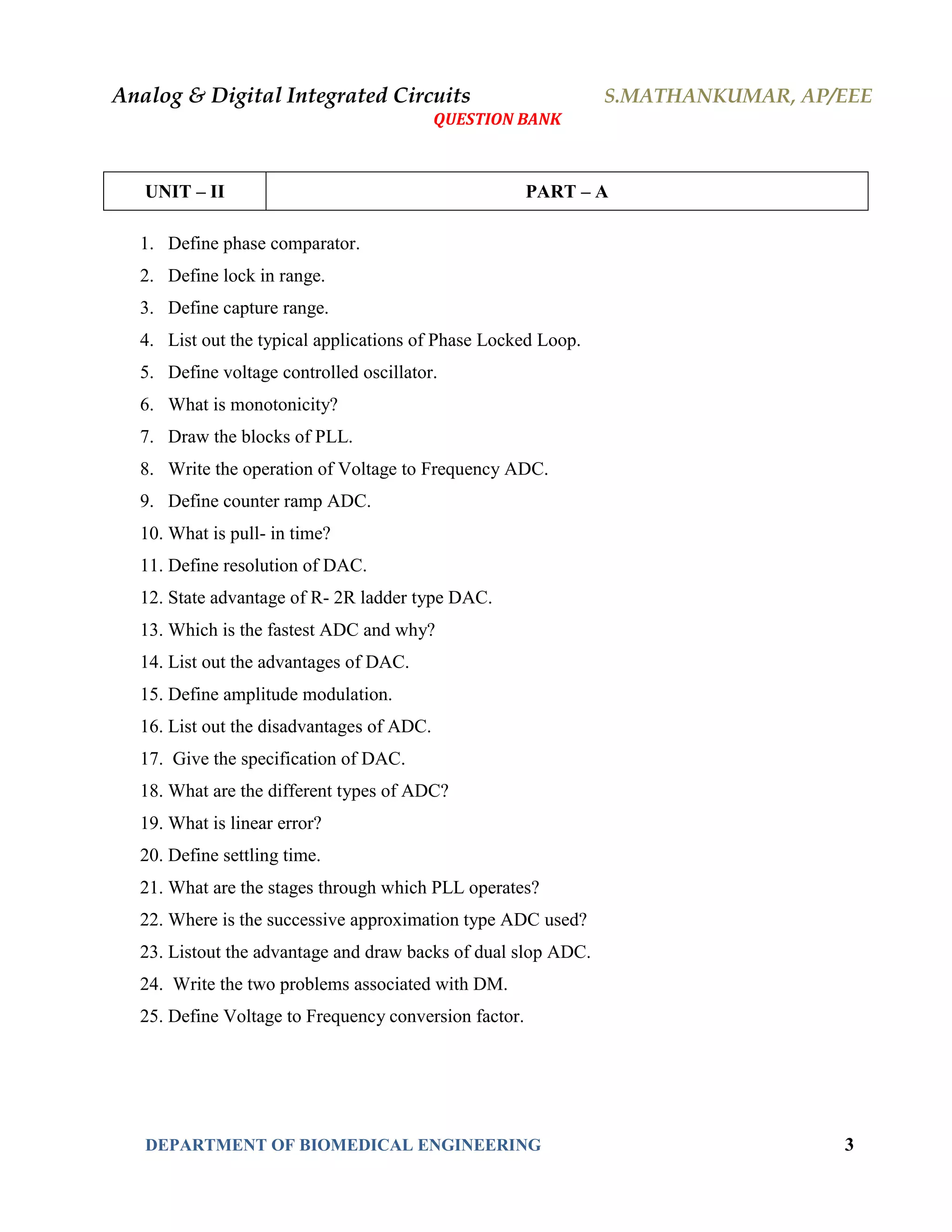 Analog & Digital Integrated Circuits S.MATHANKUMAR, AP/EEE
QUESTION BANK
DEPARTMENT OF BIOMEDICAL ENGINEERING 3
UNIT – II PART – A
1. Define phase comparator.
2. Define lock in range.
3. Define capture range.
4. List out the typical applications of Phase Locked Loop.
5. Define voltage controlled oscillator.
6. What is monotonicity?
7. Draw the blocks of PLL.
8. Write the operation of Voltage to Frequency ADC.
9. Define counter ramp ADC.
10. What is pull- in time?
11. Define resolution of DAC.
12. State advantage of R- 2R ladder type DAC.
13. Which is the fastest ADC and why?
14. List out the advantages of DAC.
15. Define amplitude modulation.
16. List out the disadvantages of ADC.
17. Give the specification of DAC.
18. What are the different types of ADC?
19. What is linear error?
20. Define settling time.
21. What are the stages through which PLL operates?
22. Where is the successive approximation type ADC used?
23. Listout the advantage and draw backs of dual slop ADC.
24. Write the two problems associated with DM.
25. Define Voltage to Frequency conversion factor.
 