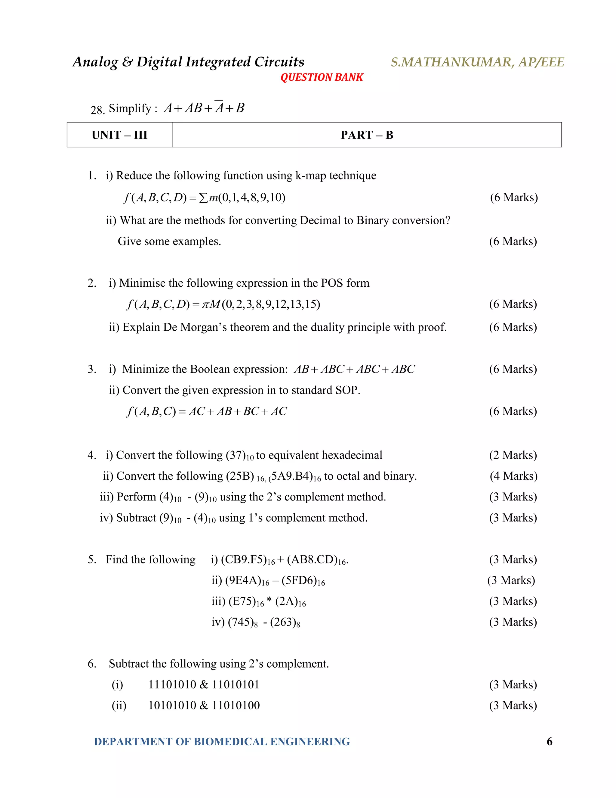 Analog & Digital Integrated Circuits S.MATHANKUMAR, AP/EEE
QUESTION BANK
DEPARTMENT OF BIOMEDICAL ENGINEERING 6
28. Simplify : A AB A B  
UNIT – III PART – B
1. i) Reduce the following function using k-map technique
( , , , ) (0,1,4,8,9,10)f A B C D m  (6 Marks)
ii) What are the methods for converting Decimal to Binary conversion?
Give some examples. (6 Marks)
2. i) Minimise the following expression in the POS form
( , , , ) (0,2,3,8,9,12,13,15)f A B C D M (6 Marks)
ii) Explain De Morgan’s theorem and the duality principle with proof. (6 Marks)
3. i) Minimize the Boolean expression: AB ABC ABC ABC   (6 Marks)
ii) Convert the given expression in to standard SOP.
( , , )f A B C AC AB BC AC    (6 Marks)
4. i) Convert the following (37)10 to equivalent hexadecimal (2 Marks)
ii) Convert the following (25B) 16, (5A9.B4)16 to octal and binary. (4 Marks)
iii) Perform (4)10 - (9)10 using the 2’s complement method. (3 Marks)
iv) Subtract (9)10 - (4)10 using 1’s complement method. (3 Marks)
5. Find the following i) (CB9.F5)16 + (AB8.CD)16. (3 Marks)
ii) (9E4A)16 – (5FD6)16 (3 Marks)
iii) (E75)16 * (2A)16 (3 Marks)
iv) (745)8 - (263)8 (3 Marks)
6. Subtract the following using 2’s complement.
(i) 11101010 & 11010101 (3 Marks)
(ii) 10101010 & 11010100 (3 Marks)
 