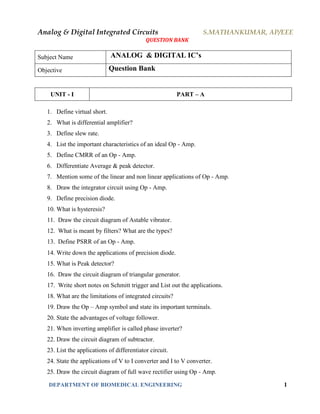 Analog & Digital Integrated Circuits S.MATHANKUMAR, AP/EEE
QUESTION BANK
DEPARTMENT OF BIOMEDICAL ENGINEERING 1
Subject Name ANALOG & DIGITAL IC’s
Objective Question Bank
UNIT - I PART – A
1. Define virtual short.
2. What is differential amplifier?
3. Define slew rate.
4. List the important characteristics of an ideal Op - Amp.
5. Define CMRR of an Op - Amp.
6. Differentiate Average & peak detector.
7. Mention some of the linear and non linear applications of Op - Amp.
8. Draw the integrator circuit using Op - Amp.
9. Define precision diode.
10. What is hysteresis?
11. Draw the circuit diagram of Astable vibrator.
12. What is meant by filters? What are the types?
13. Define PSRR of an Op - Amp.
14. Write down the applications of precision diode.
15. What is Peak detector?
16. Draw the circuit diagram of triangular generator.
17. Write short notes on Schmitt trigger and List out the applications.
18. What are the limitations of integrated circuits?
19. Draw the Op – Amp symbol and state its important terminals.
20. State the advantages of voltage follower.
21. When inverting amplifier is called phase inverter?
22. Draw the circuit diagram of subtractor.
23. List the applications of differentiator circuit.
24. State the applications of V to I converter and I to V converter.
25. Draw the circuit diagram of full wave rectifier using Op - Amp.
 