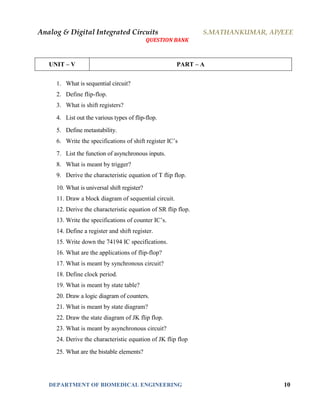 Analog & Digital Integrated Circuits S.MATHANKUMAR, AP/EEE
QUESTION BANK
DEPARTMENT OF BIOMEDICAL ENGINEERING 10
UNIT – V PART – A
1. What is sequential circuit?
2. Define flip-flop.
3. What is shift registers?
4. List out the various types of flip-flop.
5. Define metastability.
6. Write the specifications of shift register IC’s
7. List the function of asynchronous inputs.
8. What is meant by trigger?
9. Derive the characteristic equation of T flip flop.
10. What is universal shift register?
11. Draw a block diagram of sequential circuit.
12. Derive the characteristic equation of SR flip flop.
13. Write the specifications of counter IC’s.
14. Define a register and shift register.
15. Write down the 74194 IC specifications.
16. What are the applications of flip-flop?
17. What is meant by synchronous circuit?
18. Define clock period.
19. What is meant by state table?
20. Draw a logic diagram of counters.
21. What is meant by state diagram?
22. Draw the state diagram of JK flip flop.
23. What is meant by asynchronous circuit?
24. Derive the characteristic equation of JK flip flop
25. What are the bistable elements?
 