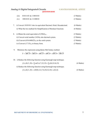 Analog & Digital Integrated Circuits S.MATHANKUMAR, AP/EEE
QUESTION BANK
DEPARTMENT OF BIOMEDICAL ENGINEERING 7
(iii) 01011101 & 11001010 (3 Marks)
(iv) 10010101 & 11100010 (3 Marks)
7. i) Convert 10101011 into its equivalent Decimal, Octal, Hexadecimal. (6 Marks)
ii) What the two method for Simplification of Boolean Functions (6 Marks)
8. i) Obtain the octal equivalent of (3964)10 . (3 Marks)
ii) Convert octal number (1654)8 into decimal system. (3 Marks)
iii) Convert (634.640625)10 to the octal system. (3 Marks)
iv) Convert (17.35)10 to binary form. (3 Marks)
9. Minimize the expression using Quine McCluskey method.
Y ABCD ABCD ABCD ABCD ABCD ABCD     
10. i) Reduce the following function using Karnaugh map technique.
( , , , ) (5,6,7,12,13) (4,9,14,15)f A B C D m d   (6 Marks)
ii) Reduce the following function using Karnaugh map technique.
( , , , ) (0,3,4,7,8,10,12,14) (2,6)f A B C D M d  (6 Marks)
 