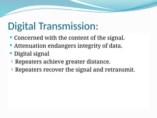 Digital Transmission:
 Concerned with the content of the signal.
 Attenuation endangers integrity of data.
 Digital signal
Repeaters achieve greater distance.
Repeaters recover the signal and retransmit.
 