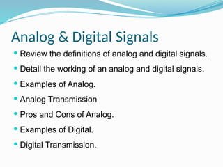 Analog & Digital Signals
 Review the definitions of analog and digital signals.
 Detail the working of an analog and digital signals.
 Examples of Analog.
 Analog Transmission
 Pros and Cons of Analog.
 Examples of Digital.
 Digital Transmission.
 