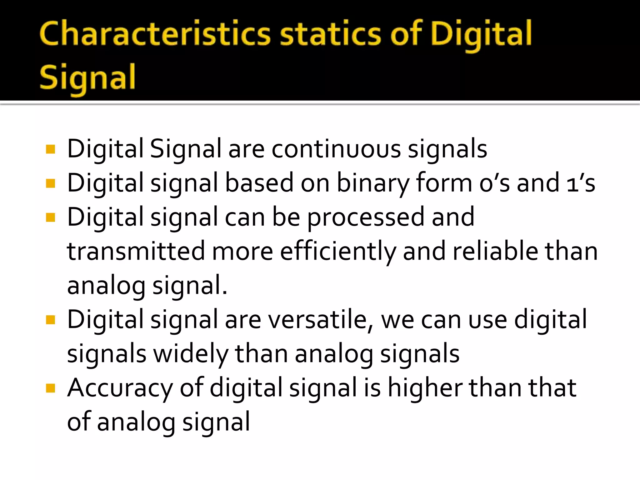  Digital Signal are continuous signals
Digital signal based on binary form 0’s and 1’s
Digital signal can be processed and
transmitted more efficiently and reliable than
analog signal.
Digital signal are versatile, we can use digital
signals widely than analog signals
Accuracy of digital signal is higher than that
of analog signal