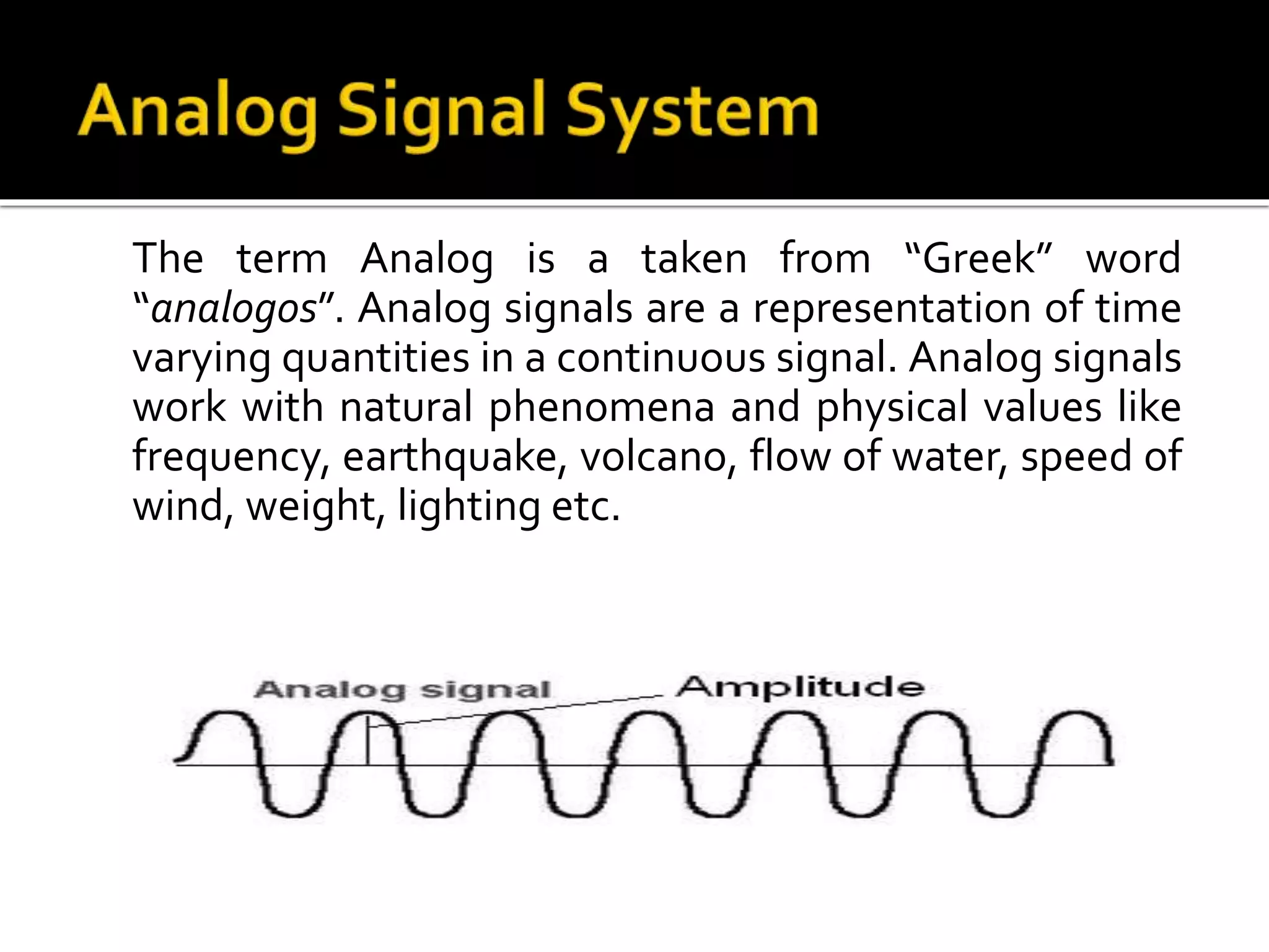 The term Analog is a taken from “Greek” word
“analogos”. Analog signals are a representation of time
varying quantities in a continuous signal. Analog signals
work with natural phenomena and physical values like
frequency, earthquake, volcano, flow of water, speed of
wind, weight, lighting etc.