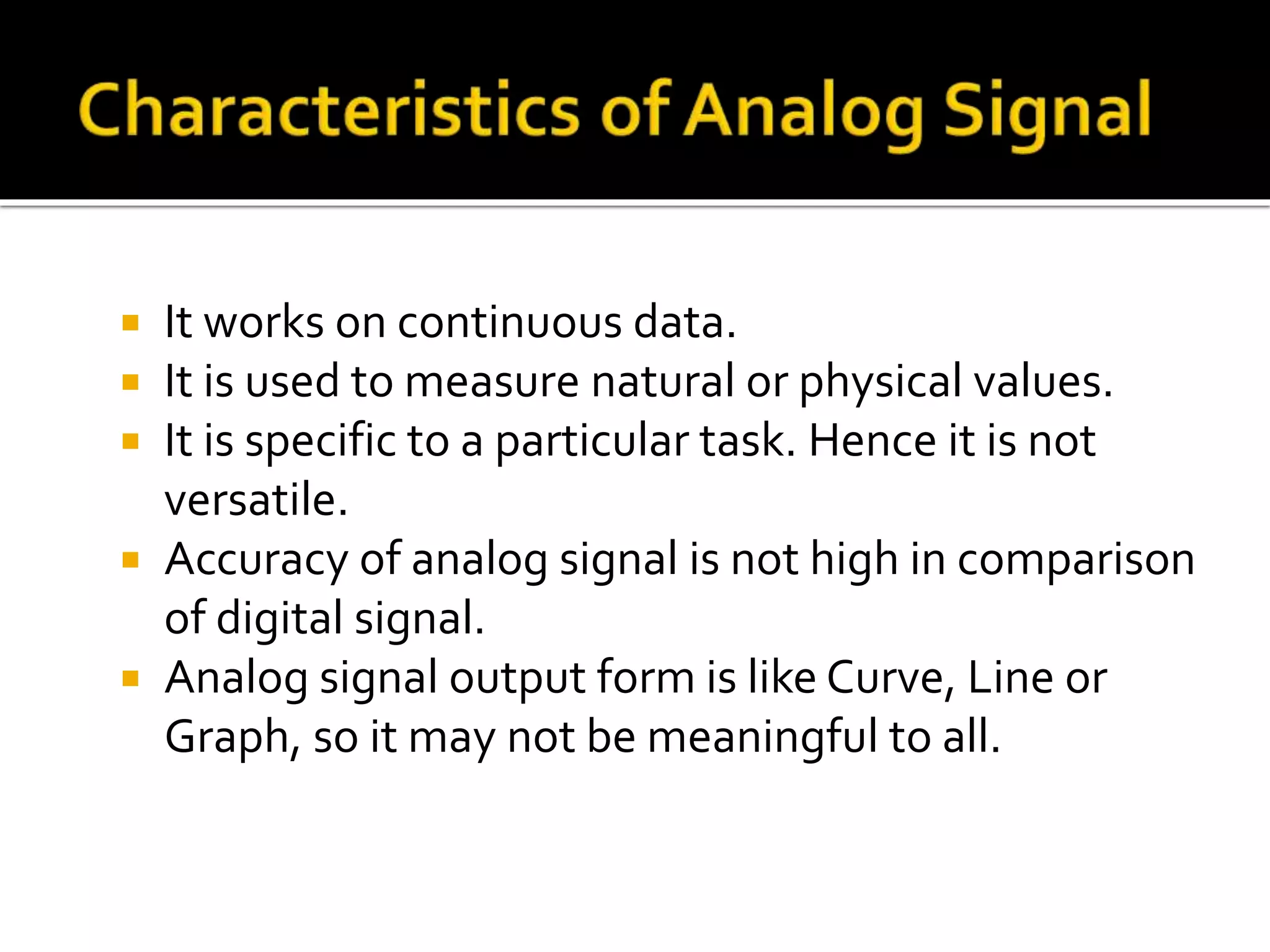  It works on continuous data.
It is used to measure natural or physical values.
It is specific to a particular task. Hence it is not
versatile.
Accuracy of analog signal is not high in comparison
of digital signal.
Analog signal output form is like Curve, Line or
Graph, so it may not be meaningful to all.