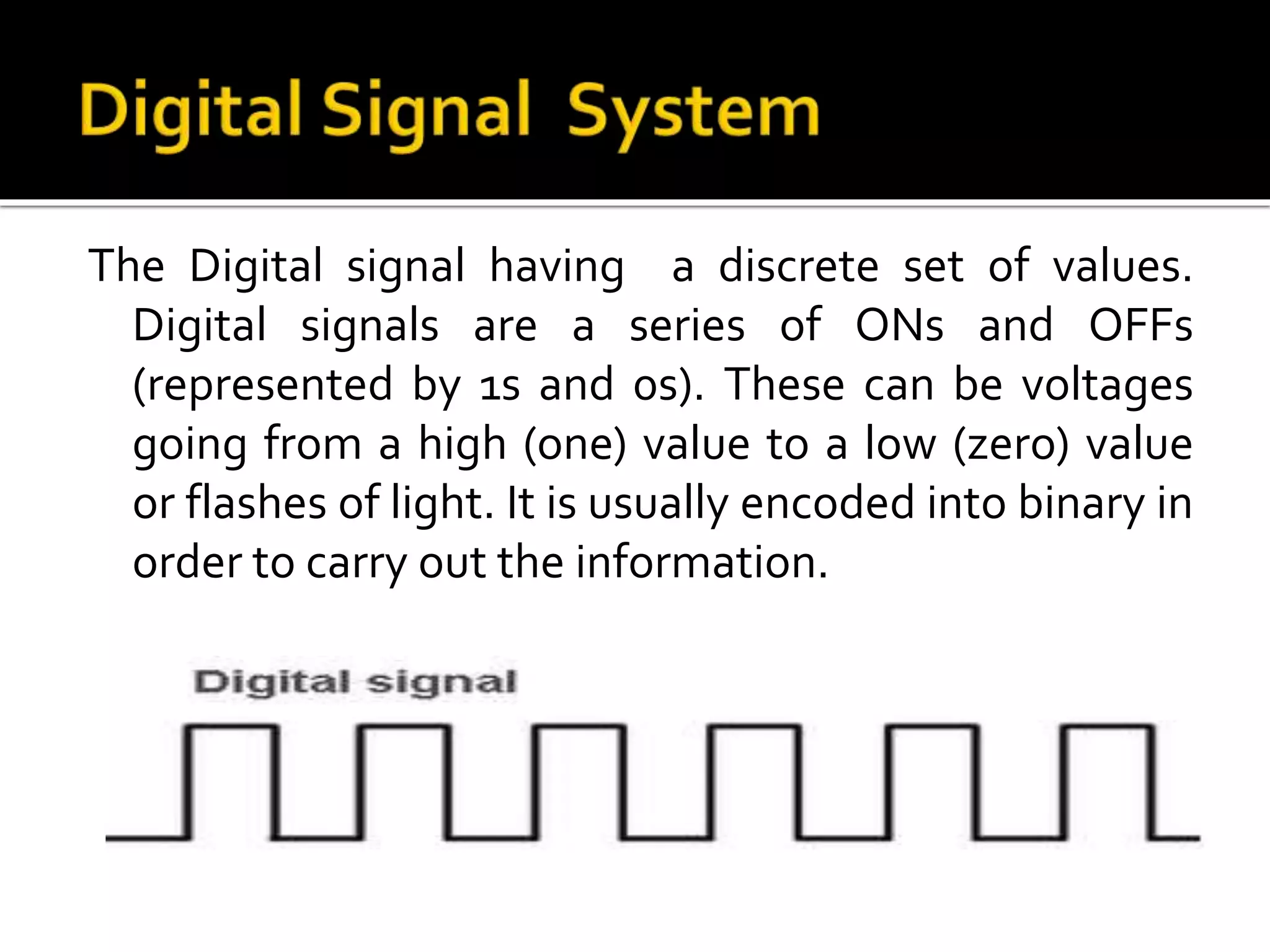 The Digital signal having a discrete set of values.
Digital signals are a series of ONs and OFFs
(represented by 1s and 0s). These can be voltages
going from a high (one) value to a low (zero) value
or flashes of light. It is usually encoded into binary in
order to carry out the information.