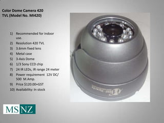 Color Dome Camera 420
TVL (Model No. MI420)



   1) Recommended for indoor
       use.
   2) Resolution 420 TVL
   3) 3.6mm fixed lens
   4) Metal case
   5) 3-Axis Dome
   6) 1/3 Sony CCD chip
   7) 24 IR LEDs, IR range 24 meter
   8) Power requirement 12V DC/
       500 M.Amp.
   9) Price $120.00+GST
   10) Availability: In stock
 