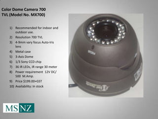 Color Dome Camera 700
TVL (Model No. MX700)

   1) Recommended for indoor and
       outdoor use.
   2) Resolution 700 TVL
   3) 4-9mm vary focus Auto-Iris
       lens
   4) Metal case
   5) 3-Axis Dome
   6) 1/3 Sony CCD chip
   7) 36 IR LEDs, IR range 30 meter
   8) Power requirement 12V DC/
       500 M.Amp.
   9) Price $199.00+GST
   10) Availability: In stock
 