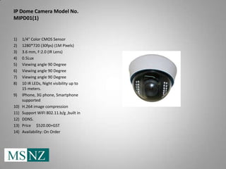 IP Dome Camera Model No.
MIPD01(1)


1)    1/4" Color CMOS Sensor
2)    1280*720 (30fps) (1M Pixels)
3)    3.6 mm, F:2.0 (IR Lens)
4)    0.5Lux
5)    Viewing angle 90 Degree
6)    Viewing angle 90 Degree
7)    Viewing angle 90 Degree
8)    10 IR LEDs, Night visibility up to
      15 meters.
9)    IPhone, 3G phone, Smartphone
      supported
10)   H.264 image compression
11)   Support WIFI 802.11.b/g ,built in
12)   DDNS.
13)   Price $520.00+GST
14)   Availability: On Order
 