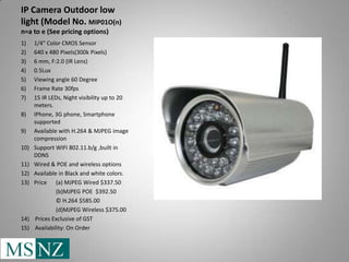 IP Camera Outdoor low
light (Model No. MIP01O(n)
n=a to e (See pricing options)
1)    1/4" Color CMOS Sensor
2)    640 x 480 Pixels(300k Pixels)
3)    6 mm, F:2.0 (IR Lens)
4)    0.5Lux
5)    Viewing angle 60 Degree
6)    Frame Rate 30fps
7)    15 IR LEDs, Night visibility up to 20
      meters.
8)    IPhone, 3G phone, Smartphone
      supported
9)    Available with H.264 & MJPEG image
      compression
10)   Support WIFI 802.11.b/g ,built in
      DDNS
11)   Wired & POE and wireless options
12)   Available in Black and white colors.
13)   Price (a) MJPEG Wired $337.50
                (b)MJPEG POE $392.50
                © H.264 $585.00
                (d)MJPEG Wireless $375.00
14)    Prices Exclusive of GST
15)    Availability: On Order
 