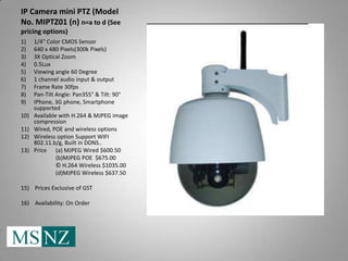 IP Camera mini PTZ (Model
No. MIPTZ01 (n) n=a to d (See
pricing options)
1)    1/4" Color CMOS Sensor
2)    640 x 480 Pixels(300k Pixels)
3)    3X Optical Zoom
4)    0.5Lux
5)    Viewing angle 60 Degree
6)    1 channel audio input & output
7)    Frame Rate 30fps
8)    Pan-Tilt Angle: Pan355° & Tilt: 90°
9)    IPhone, 3G phone, Smartphone
      supported
10)   Available with H.264 & MJPEG image
      compression
11)   Wired, POE and wireless options
12)   Wireless option Support WIFI
      802.11.b/g, Built in DDNS..
13)   Price (a) MJPEG Wired $600.50
               (b)MJPEG POE $675.00
               © H.264 Wireless $1035.00
               (d)MJPEG Wireless $637.50

15) Prices Exclusive of GST

16) Availability: On Order
 