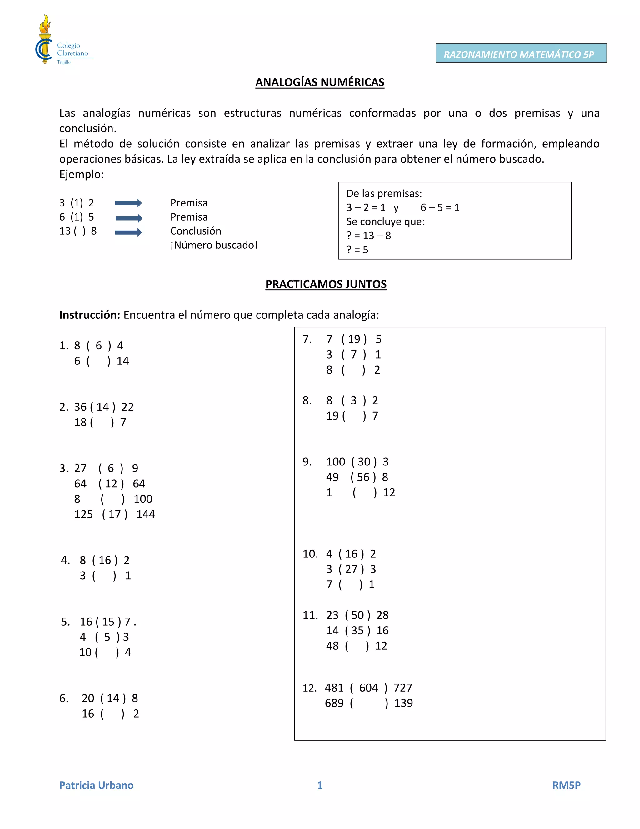Patricia Urbano 1 RM5P
RAZONAMIENTO MATEMÁTICO 5P
ANALOGÍAS NUMÉRICAS
Las analogías numéricas son estructuras numéricas conformadas por una o dos premisas y una
conclusión.
El método de solución consiste en analizar las premisas y extraer una ley de formación, empleando
operaciones básicas. La ley extraída se aplica en la conclusión para obtener el número buscado.
Ejemplo:
3 (1) 2 Premisa
6 (1) 5 Premisa
13 ( ) 8 Conclusión
¡Número buscado!
PRACTICAMOS JUNTOS
Instrucción: Encuentra el número que completa cada analogía:
1. 8 ( 6 ) 4
6 ( ) 14
2. 36 ( 14 ) 22
18 ( ) 7
3. 27 ( 6 ) 9
64 ( 12 ) 64
8 ( ) 100
125 ( 17 ) 144
4. 8 ( 16 ) 2
3 ( ) 1
5. 16 ( 15 ) 7 .
4 ( 5 ) 3
10 ( ) 4
6. 20 ( 14 ) 8
16 ( ) 2
7. 7 ( 19 ) 5
3 ( 7 ) 1
8 ( ) 2
8. 8 ( 3 ) 2
19 ( ) 7
9. 100 ( 30 ) 3
49 ( 56 ) 8
1 ( ) 12
10. 4 ( 16 ) 2
3 ( 27 ) 3
7 ( ) 1
11. 23 ( 50 ) 28
14 ( 35 ) 16
48 ( ) 12
12. 481 ( 604 ) 727
689 ( ) 139
De las premisas:
3 – 2 = 1 y 6 – 5 = 1
Se concluye que:
? = 13 – 8
? = 5