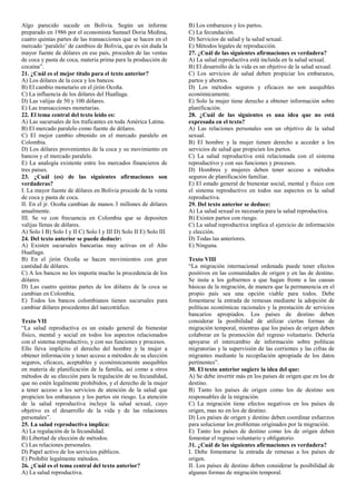 Algo parecido sucede en Bolivia. Según un informe
preparado en 1986 por el economista Samuel Doria Medina,
cuatro quintas partes de las transacciones que se hacen en el
mercado ‘paralelo’ de cambios de Bolivia, que es sin duda la
mayor fuente de dólares en ese país, proceden de las ventas
de coca y pasta de coca, materia prima para la producción de
cocaína”.
21. ¿Cuál es el mejor título para el texto anterior?
A) Los dólares de la coca y los bancos.
B) El cambio monetario en el jirón Ocoña.
C) La influencia de los dólares del Huallaga.
D) Las valijas de 50 y 100 dólares.
E) Las transacciones monetarias.
22. El tema central del texto leído es:
A) Las sucursales de los traficantes en toda América Latina.
B) El mercado paralelo como fuente de dólares.
C) El mejor cambio obtenido en el mercado paralelo en
Colombia.
D) Los dólares provenientes de la coca y su movimiento en
bancos y el mercado paralelo.
E) La analogía existente entre los mercados financieros de
tres países.
23. ¿Cuál (es) de las siguientes afirmaciones son
verdaderas?
I. La mayor fuente de dólares en Bolivia procede de la venta
de coca y pasta de coca.
II. En el jr. Ocoña cambian de manos 3 millones de dólares
anualmente.
III. Se ve con frecuencia en Colombia que se depositen
valijas llenas de dólares.
A) Solo I B) Solo I y II C) Solo I y III D) Solo II E) Solo III
24. Del texto anterior se puede deducir:
A) Existen sucursales bancarias muy activas en el Alto
Huallaga.
B) En el jirón Ocoña se hacen movimientos con gran
cantidad de dólares.
C) A los bancos no les importa mucho la procedencia de los
dólares.
D) Las cuatro quintas partes de los dólares de la coca se
cambian en Colombia.
E) Todos los bancos colombianos tienen sucursales para
cambiar dólares procedentes del narcotráfico.
Texto VII
“La salud reproductiva es un estado general de bienestar
físico, mental y social en todos los aspectos relacionados
con el sistema reproductivo, y con sus funciones y procesos.
Ello lleva implícito el derecho del hombre y la mujer a
obtener información y tener acceso a métodos de su elección
seguros, eficaces, aceptables y económicamente asequibles
en materia de planificación de la familia, así como a otros
métodos de su elección para la regulación de su fecundidad,
que no estén legalmente prohibidos, y el derecho de la mujer
a tener acceso a los servicios de atención de la salud que
propicien los embarazos y los partos sin riesgo. La atención
de la salud reproductiva incluye la salud sexual, cuyo
objetivo es el desarrollo de la vida y de las relaciones
personales”.
25. La salud reproductiva implica:
A) La regulación de la fecundidad.
B) Libertad de elección de métodos.
C) Las relaciones personales.
D) Papel activo de los servicios públicos.
E) Prohibir legalmente métodos.
26. ¿Cuál es el tema central del texto anterior?
A) La salud reproductiva.
B) Los embarazos y los partos.
C) La fecundación.
D) Servicios de salud y la salud sexual.
E) Métodos legales de reproducción.
27. ¿Cuál de las siguientes afirmaciones es verdadera?
A) La salud reproductiva está incluida en la salud sexual.
B) El desarrollo de la vida es un objetivo de la salud sexual.
C) Los servicios de salud deben propiciar los embarazos,
partos y abortos.
D) Los métodos seguros y eficaces no son asequibles
económicamente.
E) Solo la mujer tiene derecho a obtener información sobre
planificación.
28. ¿Cuál de las siguientes es una idea que no está
expresada en el texto?
A) Las relaciones personales son un objetivo de la salud
sexual.
B) El hombre y la mujer tienen derecho a acceder a los
servicios de salud que propicien los partos.
C) La salud reproductiva está relacionada con el sistema
reproductivo y con sus funciones y procesos.
D) Hombres y mujeres deben tener acceso a métodos
seguros de planificación familiar.
E) El estado general de bienestar social, mental y físico con
el sistema reproductivo en todos sus aspectos es la salud
reproductiva.
29. Del texto anterior se deduce:
A) La salud sexual es necesaria para la salud reproductiva.
B) Existen partos con riesgo.
C) La salud reproductiva implica el ejercicio de información
y elección.
D) Todas las anteriores.
E) Ninguna.
Texto VIII
“La migración internacional ordenada puede tener efectos
positivos en las comunidades de origen y en las de destino.
Se insta a los gobiernos a que hagan frente a las causas
básicas de la migración, de manera que la permanencia en el
propio país sea una opción viable para todos. Debe
fomentarse la entrada de remesas mediante la adopción de
políticas económicas racionales y la prestación de servicios
bancarios apropiados. Los países de destino deben
considerar la posibilidad de utilizar ciertas formas de
migración temporal, mientras que los países de origen deben
colaborar en la promoción del regreso voluntario. Debería
apoyarse el intercambio de información sobre políticas
migratorias y la supervisión de las corrientes y las cifras de
migrantes mediante la recopilación apropiada de los datos
pertinentes”.
30. El texto anterior sugiere la idea del que:
A) Se debe invertir más en los países de origen que en los de
destino.
B) Tanto los países de origen como los de destino son
responsables de la migración.
C) La migración tiene efectos negativos en los países de
origen, mas no en los de destino.
D) Los países de origen y destino deben coordinar esfuerzos
para solucionar los problemas originados por la migración.
E) Tanto los países de destino como los de origen deben
fomentar el regreso voluntario y obligatorio.
31. ¿Cuál de las siguientes afirmaciones es verdadera?
I. Debe fomentarse la entrada de remesas a los países de
origen.
II. Los países de destino deben considerar la posibilidad de
algunas formas de migración temporal.
 
