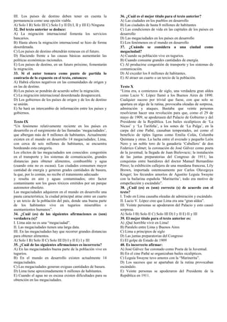 III. Los países de destino deben tener en cuenta la
permanencia como una opción viable.
A) Solo I B) Solo III C) Solo I y II D) I, II y III E) Ninguna
32. Del texto anterior se deduce:
A) La migración internacional fomenta los servicios
bancarios.
B) Hasta ahora la migración internacional se hizo de forma
desordenada.
C) Los países de destino obtendrán remesas en el futuro.
D) Haciendo frente a las causas básicas aumentarán las
políticas económicas racionales.
E) Los países de destino, en un futuro próximo, fomentarán
la migración.
33. Si el autor tomara como punto de partida lo
contrario de lo expuesto en el texto, entonces:
A) Habrá efectos negativos en las comunidades de origen y
en las de destino.
B) Los países se pondrán de acuerdo sobre la migración.
C) La migración internacional desordenada desaparecerá.
D) Los gobiernos de los países de origen y de los de destino
se unirán.
E) Se hará un intercambio de información entre los países y
gobiernos.
Texto IX
“Un fenómeno relativamente reciente en los países en
desarrollo es el surgimiento de las llamadas ‘megaciudades’,
que albergan más de 8 millones de habitantes. Actualmente
existen en el mundo en desarrollo 14 megaciudades; Lima,
con cerca de seis millones de habitantes, se encuentra
bordeando esta categoría.
Los efectos de las megaciudades son conocidos: congestión
en el transporte y los sistemas de comunicación, grandes
distancias para obtener alimentos, combustible y agua
(cuando esta no es escasa). Las ciudades consumen mayor
cantidad de energía y generan grades cantidades de basura,
la que, por lo común, no recibe el tratamiento adecuado
y resulta en aire y aguas contaminados; otro factor
contaminante son los gases tóxicos emitidos por un parque
automotor obsoleto.
Las megaciudades adquieren en el mundo en desarrollo una
pauta característica; la ciudad principal atrae entre un cuarto
y un tercio de la población del país, donde una buena parte
de los habitantes vive en tugurios miserables o
asentamientos humanos”.
34. ¿Cuál (es) de las siguientes afirmaciones es (son)
verdadera (s)?
I. Lima aún no es una “megaciudad”.
II. Las megaciudades tienen una larga data.
III. En las megaciudades hay que recorrer grandes distancias
para obtener alimentos.
A) Solo I B) Solo II C) Solo III D) I y II E) I y III
35. ¿Cuál de las siguientes afirmaciones es incorrecta?
A) En las megaciudades buena parte de la población vive en
tugurios.
B) En el mundo en desarrollo existen actualmente 14
megaciudades.
C) Las megaciudades generan exiguas cantidades de basura.
D) Lima tiene aproximadamente 6 millones de habitantes.
E) Cuando el agua no es escasa existen dificultades para su
obtención en las megaciudades.
36. ¿Cuál es el mejor título para el texto anterior?
A) Las ciudades en los pueblos en desarrollo
B) Las ciudades de hasta 8 millones de habitantes
C) Las condiciones de vida en las capitales de los países en
desarrollo
D) Las megaciudades en los países en desarrollo
E) Los fenómenos en el mundo en desarrollo
37. ¿Cuándo se considera a una ciudad como
megaciudad?
A) Cuando su población vive en tugurios.
B) Cuando consume grandes cantidades de energía.
C) Al producirse congestión de transporte y los sistemas de
comunicación.
D) Al exceder los 8 millones de habitantes.
E) Al atraer un cuarto o un tercio de la población.
Texto X
“Lima era, a comienzos de siglo, una verdadera gran aldea
como Lucio V. López llamó a los Buenos Aires de 1890.
Cualquier suceso por trivial que fuese, con que solo se
apartara en algo de la rutina, provocaba oleadas de sorpresa,
admiración y ataques. Bastaba que veinte personas
resolvieran hacer una revolución para que, como el 29 de
mayo de 1909, se apoderasen del Palacio de Gobierno y del
Presidente de la República. Los bailes sicalípticos de ‘La
Nicasi’ y ‘La Tarifeña’, a los sones de ‘La Pulga’, en la
carpa del cine Pathé, causaban tempestades, así como el
beneficio de tiples ligeras como Emilia Colás, Columba
Quintana y otras. La lucha entre el avezado y pequeño León
Nero y un noble toro de la ganadería ‘Caballero’ de don
Federico Calmet; la coronación de José Gálvez como poeta
de la juventud; la llegada de Juan Bielovucic; la instalación
de las juntas preparatorias del Congreso de 1911; las
conquistas entre bastidores del doctor Manuel Bernardino
Pérez; la exhibición callejera de una mundana francesa, Lily
Brown, importada ostentosamente por Carlos Olavegoya
Kruger; los fecundos amoríos de Agustito Leguía Swayne
con la bailarina española ‘Marinerita’; todo era motivo de
estupefacción y escándalo”.
38. ¿Cuál (es) es (son) correcta (s) de acuerdo con el
texto?
I. Todo en Lima causaba oleadas de admiración y escándalo.
II. Lucio V. López cree que Lima era una “gran aldea”.
III. Veinte personas se apoderaron del Palacio y esto causó
sorpresa.
A) Solo I B) Solo II C) Solo III D) I y II E) II y III
39. El mejor título para el texto anterior es:
A) ¡Qué horrible vivir en Lima!
B) Paralelo entre Lima y Buenos Aires
C) Lima a principios de siglo
D) Las juntas preparatorias del Congreso
E) El golpe de Estado de 1909
40. Es incorrecto afirmar:
A) José Gálvez fue coronado como Poeta de la Juventud.
B) En el cine Pathé se organizaban bailes sicalípticos.
C) Leguía Swayne tuvo amores con la “Marinerita”.
D) Los sucesos que se apartaban de la rutina provocaban
escándalo.
E) Veinte personas se apoderaron del Presidente de la
República en 1911.
 