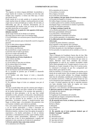 COMPRENSIÓN DE LECTURA
Texto I
“Sé exigente, no toleres ninguna debilidad. Acostúmbrate a
exigir mucho de ti mismo. Los hombres de éxito han sido
siempre muy exigentes; si toleras una falta tuya, el único
que pierde eres tú.
Exigir mucho de ti en todo sentido es el camino del éxito,
exigir muchas horas de trabajo y mucha perfección en todo;
exigir éxito en toda actividad que se realice. De otro lado, es
indiscutible que ello se relaciona directamente con la
responsabilidad del hombre como ser social, de la función
que debe desarrollar en la sociedad”.
1. Si partimos de un punto de vista opuesto al del autor,
debemos concluir:
A) No exigir mucho de los demás es lo óptimo.
B) Exigir éxito en todo lo que el ser humano haga.
C) Las debilidades son necesarias para el desarrollo personal
y social.
D) No resulta necesario para el desarrollo social la exigencia
personal.
E) No se debe tolerar ninguna debilidad.
2. No se menciona en el texto:
A) No toleres una falta tuya.
B) Acostúmbrate a exigir mucho de ti.
C) El éxito está en todo lo que haces.
D) Si no te exiges solo pierdes tú.
E) Exigir es necesario para el éxito.
3. De acuerdo con el texto, tú pierdes si:
A) No toleras una falta.
B) Toleras una falta.
C) Tú no toleras lo que otros no toleran.
D) No toleras faltas en los demás.
E) Toleras una falta tuya.
4. Del texto anterior, podemos deducir:
A) Es una función social del hombre autoexigirse.
B) La sociedad no permite que el hombre se desarrolle
autoexigiéndose.
C) El hombre solo debe buscar el éxito y desarrollo
individual.
D) La mujer ha sido discriminada en este texto, lo cual es
una afrenta.
E) No podemos llegar al éxito en cualquier cosa por el
esfuerzo.
Texto II
“No hay ni puede haber más que dos caminos para indagar y
descubrir la verdad. El uno parte volando de los sentidos y
de los hechos particulares a los axiomas más generales, y
partiendo de estos principios y de los que cree verdad
inmutable en ellos, procede a la discusión y descubrimiento
de los axiomas medios (y este es el camino en uso). El otro
hace salir los axiomas de los sentidos y de los hechos
particulares elevándose continua y progresivamente para
llegar, en último lugar, a los principios más generales; este
es el camino verdadero, pero todavía no probado.
Uno y otro camino tienen su punto de partida en los sentidos
y en los hechos particulares, y vienen a descansar en
principios más generales. Sin embargo, hay entre ellos una
diferencia inmensa: mientras el uno toca apenas de pasada la
experiencia y los hechos particulares, el otro se detiene
sistemática y ordenadamente en ellos; aquel establece desde
el principio ciertas generalidades, abstractas e inútiles,
mientras que el otro se eleva gradualmente a aquello que
realmente es más conocido en el orden de la naturaleza”.
5. El texto anterior tiene como tema central:
A) La naturaleza de la filosofía.
B) La naturaleza de la ciencia.
C) La estética y la razón.
D) La lógica y la moral.
E) La teoría del conocimiento.
6. Los caminos a los que alude el texto tienen en común:
A) Su punto de llegada es el mismo.
B) Ambos llegan a axiomas más generales.
C) Ambos parten de los sentidos y hechos particulares.
D) Ninguno llega a conclusiones ni medias ni generales.
E) Partir de principios generales.
7. Se llega a axiomas a partir de:
A) Los hechos particulares y la experiencia.
B) Ciertas generalidades abstractas.
C) La discusión y sistematización.
D) El ordenamiento sistemático de hechos.
E) Los hechos generales y la sistemática.
8. La diferencia entre los caminos para llegar a la verdad
está en que:
A) Parten de puntos distintos y opuestos.
B) El segundo es más riguroso que el primero.
C) El primero es perfecto y el segundo perfectible.
D) Parten de puntos de vista ideológicos antagónicos.
E) Uno precede a la experiencia de los sentidos y el otro no.
Texto III
“Para el Marqués de Casalduero fueron días de luto. Más
había tardado en internar a la niña que en arrepentirse de su
diligencia, y sufrió un pasmo de tristeza del que nunca se
repuso. Merodeó varias horas alrededor del convento
preguntándose en cuál de sus ventanas incontables estaba
Sierva María pensando en él. Cuando regresó a la casa vio a
Bernarda en el patio tomando el fresco de la prima noche.
Lo estremeció el presagio de que iba a preguntarle por
Sierva María, pero apenas lo miró.
Soltó los mastines y se acostó en la hamaca de alcoba con la
ilusión de un sueño eterno. Pero no pudo. Los alisios habían
pasado y era una noche ardiente. Las ciénagas mandaban
toda clase de sabandijas, aturdidas por el bochorno y ráfagas
de zancudos carniceros, y había que quemar bostas de vaca
en los dormitorios para espantarlos. Las almas se hundían en
el sopor. El primer aguacero del año se esperaba entonces
con tanta ansiedad como había de rogarse seis meses
después que escampara para siempre”.
(Del amor y otros demonios, de Gabriel García Márquez)
9. Del texto anterior se deduce que el Marqués:
A) Estaba de luto riguroso.
B) Estaba muy triste.
C) Vagaba por los alrededores de la alcoba.
D) Esperaba que llegara a arrepentirse Bernarda.
E) Pudo dormir plácidamente.
10. De acuerdo con el texto, se deduce que la niña es:
A) Una sabandija.
B) Sierva María.
C) Bernarda.
D) La Marquesa.
E) Una vaca.
11. De acuerdo con el texto podemos deducir que el
término “escampar” significa:
A) ‘desolación’.
B) ‘desertificación’.
C) ‘que todo se inunda’.
D) ‘que deja de llover’.
E) ‘una gran angustia’.
 