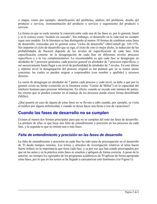 o etapas, como por ejemplo: identificación del problema, análisis del problema, diseño del
producto o servicio, instrumentación del producto o servicio y seguimiento del producto o
servicio.
La forma en que se suele mostrar la conexión entre cada una de las fases es, por lo general, lineal
y se le conoce como “modelo en cascada”. Sin embargo, el desarrollo en la vida real no siempre
sigue este modelo. En la literatura se han distinguido al menos 10 formas de combinar estas fases
de desarrollo, conocidas por lo general como “ciclos de desarrollo” (McConnell pp. 145-175).
Sin importar el ciclo de desarrollo que se siga, el éxito de este (o mejor dicho, la reducción de las
probabilidades de fracaso) depende de los niveles de especificación de cada fase. Esta
especificación consiste en la desagregación de cada fase en diferentes niveles procesos
específicos y a la vez complementarios. Lo recomendable es que cada fase se desagregue en
alrededor de 7 procesos generales, cada proceso general en alrededor de 7 procesos específicos, y
así sucesivamente hasta llegar a un nivel de profundidad de alrededor de 7 niveles. En este último
y séptimo nivel la desagregación del proceso original es tan puntual que ya se tienen tareas
concretas, las cuales se pueden asignar a responsables (con nombre y apellido) y recursos
directos.
La razón de desagregar en alrededor de 7 partes cada proceso y cada nivel, se debe a que por lo
general existe un límite (conocido en la literatura como “Límite de Miller”) en la capacidad del
intelecto humano para procesar información. En efecto, cuando se excede este número de partes,
los errores que se pueden cometer en el manejo de los procesos puede crecer forma desorbitada
(Miller).
¿Qué pasaría en caso de alguna de estas fases no se llevara a cabo cuando, por ejemplo, se visita
al médico por alguna enfermedad, o cuando se desea hacer una fiesta o irse de vacaciones?

Cuando las fases de desarrollo no se cumplen
Existen al menos dos formas principales para que no se cumplan del todo las fases de desarrollo.
La primera de ellas es que haya una falta de entendimiento y precisión en los procesos de cada
fase, y la segunda es que se omitan una o más fases.

Falta de entendimiento y precisión en las fases de desarrollo
La falta de entendimiento y precisión en cada fase ha sido tema de preocupación en el desarrollo
de TI desde tiempos remotos. Los textos y artículos de investigación relativos al tema hacen
fuerte énfasis en la importancia que tiene cada fase, y es por eso que han estado preocupados por
que en las aulas y en la práctica estas fases se enseñen y apliquen de forma correcta. A pesar de lo
anterior, no siempre los egresados de los programas académicos de TI aplican de forma apropiada
estas fases, por lo que en los textos se ha llegado a caricaturizar este fenómeno (ver Figura 1).




                                                                                         Página 2 de 6
 