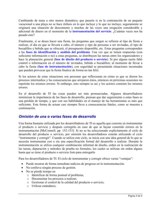 Cambiando de tema a otro menos dramático, que pasaría si en la contratación de un paquete
vacacional a una playa no se hace énfasis en lo que incluye y lo que no incluye, seguramente se
originará una situación de descontento y muchas de las veces una erogación considerable y
adicional de dinero en el momento de la instrumentación del servicio. ¿Cuántas veces nos ha
pasado esto?
Finalmente, si se desea hacer una fiesta, las preguntas que surgen se refieren al tipo de fiesta a
realizar, el día en que se llevará a cabo, el número y tipo de personas a ser invitadas, el tipo de
bocadillos y bebida que se ofrecerá, el presupuesto disponible, etc. Estas preguntas corresponden
a las fases de identificación y análisis del problema. Una vez que se tienen respuestas (con
suficiente información o no) a estas preguntas, se distribuyen las tareas entre los organizadores y
hace la planeación general (fase de diseño del producto o servicio). Si por alguna razón faltó
control o información en el número de invitados, bebida o bocadillos; al momento de llevar a
cabo la fiesta (fase de instrumentación), con seguridad se presentarán situaciones incomodas
que pueden provocar que la fiesta finalice de forma no tan feliz.
Si los actores de estas situaciones son personas que reflexionan en cómo es que se dieron los
procesos intermedios y las consecuencias que arrojaron éstos, entonces en próximas ocasiones no
repetirán los mismos errores. Si embargo, esto siempre es así y los actores cometen los mismos
errores.
En el desarrollo de TI las cosas pueden ser más pronunciadas. Algunos desarrolladores
minimizan la importancia de las fases de desarrollo, piensan que dar seguimiento a estas fases es
una perdida de tiempo, y que con sus habilidades en el manejo de las herramientas es más que
suficiente. Esta forma de actuar casi siempre lleva a consecuencias fatales, como se muestra a
continuación.

Omisión de una o varias fases de desarrollo
Una forma bastante utilizada por los desarrolladores de TI es aquella que consiste en instrumentar
el producto o servicio y después corregirlo en caso de que se hayan cometido errores en la
instrumentación [McConnell, pp. 152-153]. Si no se ha seleccionado explícitamente el ciclo de
desarrollo del producto o servicio, por omisión los desarrolladores estarán utilizando el ciclo
“instrumentar y corregir”. Cuando se utiliza este ciclo, se inicia con una idea general de lo que se
necesita instrumentar con o sin una especificación formal del desarrollo a realizar. Durante la
instrumentación se utiliza cualquier combinación informal de diseño, orden en la realización de
las tareas, depuración y métodos de prueba no formales, los cuales se utilizan sin orden alguno
hasta que se tiene el producto o servicio listo para entregarlo
Para los desarrolladores de TI. El ciclo de instrumentar y corregir ofrece varias “ventajas”:
     Puede mostrar de forma inmediata indicios de progreso en la instrumentación.
     No conlleva ningún proceso de gestión.
     No se pierde tiempo en
       o Identificar de forma puntual el problema;
       o Documentar los procesos a realizar;
       o Gestionar el control de la calidad del producto o servicio;
       o Utilizar estándares;


                                                                                        Página 4 de 6
 