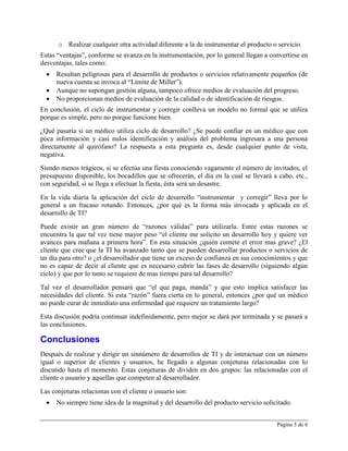 o Realizar cualquier otra actividad diferente a la de instrumentar el producto o servicio.
Estas “ventajas”, conforme se avanza en la instrumentación, por lo general llegan a convertirse en
desventajas, tales como:
     Resultan peligrosas para el desarrollo de productos o servicios relativamente pequeños (de
      nueva cuenta se invoca al “Límite de Miller”).
     Aunque no supongan gestión alguna, tampoco ofrece medios de evaluación del progreso.
     No proporcionan medios de evaluación de la calidad o de identificación de riesgos.
En conclusión, el ciclo de instrumentar y corregir conlleva un modelo no formal que se utiliza
porque es simple, pero no porque funcione bien.
¿Qué pasaría si un médico utiliza ciclo de desarrollo? ¿Se puede confiar en un médico que con
poca información y casi nulos identificación y análisis del problema ingresara a una persona
directamente al quirófano? La respuesta a esta pregunta es, desde cualquier punto de vista,
negativa.
Siendo menos trágicos, si se efectúa una fiesta conociendo vagamente el número de invitados, el
presupuesto disponible, los bocadillos que se ofrecerán, el día en la cual se llevará a cabo, etc.,
con seguridad, si se llega a efectuar la fiesta, ésta será un desastre.
En la vida diaria la aplicación del ciclo de desarrollo “instrumentar y corregir” lleva por lo
general a un fracaso rotundo. Entonces, ¿por qué es la forma más invocada y aplicada en el
desarrollo de TI?
Puede existir un gran número de “razones válidas” para utilizarla. Entre estas razones se
encuentra la que tal vez tiene mayor peso “el cliente me solicito un desarrollo hoy y quiere ver
avances para mañana a primera hora”. En esta situación ¿quién comete el error mas grave? ¿El
cliente que cree que la TI ha avanzado tanto que se pueden desarrollar productos o servicios de
un día para otro? o ¿el desarrollador que tiene un exceso de confianza en sus conocimientos y que
no es capaz de decir al cliente que es necesario cubrir las fases de desarrollo (siguiendo algún
ciclo) y que por lo tanto se requiere de mas tiempo para tal desarrollo?
Tal vez el desarrollador pensará que “el que paga, manda” y que esto implica satisfacer las
necesidades del cliente. Si esta “razón” fuera cierta en lo general, entonces ¿por qué un médico
no puede curar de inmediato una enfermedad que requiere un tratamiento largo?
Esta discusión podría continuar indefinidamente, pero mejor se dará por terminada y se pasará a
las conclusiones.

Conclusiones
Después de realizar y dirigir un sinnúmero de desarrollos de TI y de interactuar con un número
igual o superior de clientes y usuarios, he llegado a algunas conjeturas relacionadas con lo
discutido hasta el momento. Estas conjeturas de dividen en dos grupos: las relacionadas con el
cliente o usuario y aquellas que competen al desarrollador.
Las conjeturas relacionas con el cliente o usuario son:
     No siempre tiene idea de la magnitud y del desarrollo del producto servicio solicitado.


                                                                                       Página 5 de 6
 