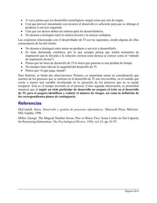    A veces piensa que los desarrollos tecnológicos surgen como por arte de magia.
     Cree que proveer únicamente con recursos al desarrollo es suficiente para que se obtenga el
      producto o servicio requerido.
     Cree que sus deseos deben ser ordenes para los desarrolladores.
     No alcanza a distinguir entre la ciencia-ficción y la ciencia verdadera.
Las conjeturas relacionadas con el desarrollador de TI son las siguientes, siendo algunas de ellas
consecuencia de las del cliente:
     No alcanza a distinguir entre armar un producto o servicio y desarrollarlo.
     Se tiene demasiada confianza, por lo que siempre piensa que tendrá momentos de
      inspiración que lo llevarán a la solución correcta (esta técnica se conoce como el “método
      de inspiración divina”).
     Piensa que las fases de desarrollo de TI lo único que generan es una perdida de tiempo.
     No siempre tiene idea de la magnitud del desarrollo de TI.
     Piensa que “el que paga, manda”.
Para finalizar, se harán dos observaciones. Primero, es importante tomar en consideración que
muchos de los procesos que se realizan en el desarrollo de TI son irreversibles, en el sentido que
existe a menos una variable involucrada en la ejecución de los procesos que no se puede
recuperar: Esta es el tiempo invertido en el proceso. Como segunda observación, es primordial
remarcar que el seguir un ciclo particular de desarrollo no asegura el éxito en el desarrollo
de TI, pero si asegura identificar y reducir el número de riesgos, así como la definición de
los correspondientes planes de contingencia.

Referencias
McConnell, Steve. Desarrollo y gestión de proyectos informáticos. Microsoft Press, McGraw-
Hill, España, 1996.
Miller, George. The Magical Number Seven, Plus or Minus Two: Some Limits on Our Capacity
for Processing Information. The Psychological Review, 1956, vol. 63, pp. 81-97.




                                                                                      Página 6 de 6
 
