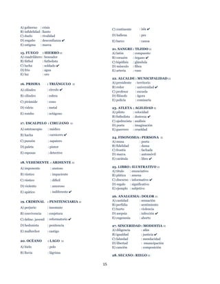 15
A) gobierno : crisis
B) infidelidad : llanto
C) duelo : rivalidad
D) engaño : desconfianza ✔
E) estigma : marca
15. FUEGO : HIERRO ::
A) cuadrilátero : boxeador
B) fútbol : futbolista
C) lucha : soldado ✔
D) frío : agua
E) luz : oro
16. PRISMA : TRIÁNGULO ::
A) cilindro : círculo ✔
B) cilindro : esfera
C) pirámide : cono
D) vidrio : metal
E) rombo : octágono
17. ESCALPELO : CIRUJANO ::
A) estetoscopio : médico
B) hacha : carnicero ✔
C) punzón : zapatero
D) paleta : pintor
E) esposas : detective
18. VEHEMENTE : ARDIENTE ::
A) imponente : ansioso
B) rústico : impaciente
C) rústico : difícil
D) violento : amoroso
E) apático : indiferente ✔
19. CRIMINAL : PENITENCIARIA ::
A) perjurio : insomnio
B) convivencia : conjetura
C) delinc. juvenil : reformatorio ✔
D) hedonista : penitencia
E) malhechor : castigo
20. OCÉANO : LAGO ::
A) hielo : polo
B) lluvia : lágrima
C) continente : isla ✔
D) ballena : pez
E) barco : canoa
21. SANGRE : TEJIDO ::
A) latón : compuesto
B) corazón : órgano ✔
C) hipófisis : glándula
D) músculo : fibra
E) arteria : vaso
22. ALCALDE : MUNICIPALIDAD ::
A) presidente : territorio
B) redor : universidad ✔
C) profesor : escuela
D) filósofo : ágora
E) policía : comisaría
23. ATLETA : AGILIDAD ::
A) piloto : velocidad
B) futbolista : destreza ✔
C) ajedrecista : análisis
D) poeta : imaginación
E) guerrero : crueldad
24. FISONOMIA : PERSONA ::
A) musa : poeta
B) fidelidad : dama
C) frontis : fachada
D) marca : automóvil
E) carátula : libro ✔
25. LIBRO : ILUSTRATIVO ::
A) título : enunciativo
B) plática : amena
C) discurso : informativo ✔
D) regalo : significativo
E) ejemplo : subjetivo
26. ANALGESIA : DOLOR ::
A) castidad : sensación
B) perfidia : sentimiento
C) hurto : violencia
D) asepsia : infección ✔
E) eugenesia : aborto
27. SINCERIDAD : MODESTIA ::
A) diligencia : afán
B) igualdad : justicia ✔
C) falsedad : mendacidad
D) libertad : emancipación
E) canción : composición
28. SECANO: RIEGO ::
 