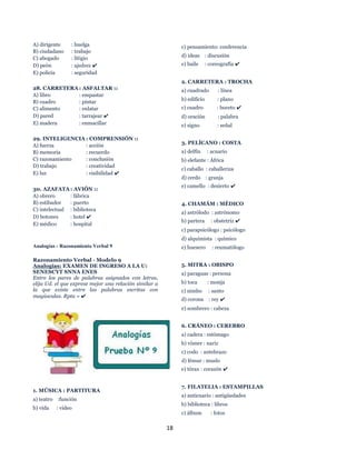 18
A) dirigente : huelga
B) ciudadano : trabajo
C) abogado : litigio
D) peón : ajedrez ✔
E) policía : seguridad
28. CARRETERA : ASFALTAR ::
A) libro : empastar
B) cuadro : pintar
C) alimento : enlatar
D) pared : tarrajear ✔
E) madera : enmacillar
29. INTELIGENCIA : COMPRENSIÓN ::
A) fuerza : acción
B) memoria : recuerdo
C) razonamiento : conclusión
D) trabajo : creatividad
E) luz : visibilidad ✔
30. AZAFATA : AVIÓN ::
A) obrero : fábrica
B) estibador : puerto
C) intelectual : biblioteca
D) botones : hotel ✔
E) médico : hospital
Analogías - Razonamiento Verbal 9
Razonamiento Verbal - Modelo 9
Analogías: EXAMEN DE INGRESO A LA U:
SENESCYT SNNA ENES
Entre los pares de palabras asignados con letras,
elija Ud. el que exprese mejor una relación similar a
la que existe entre las palabras escritas con
mayúsculas. Rpta = ✔
1. MÚSICA : PARTITURA
a) teatro :función
b) vida : video
c) pensamiento: conferencia
d) ideas : discusión
e) baile : coreografía ✔
2. CARRETERA : TROCHA
a) cuadrado : línea
b) edificio : plano
c) cuadro : boceto ✔
d) oración : palabra
e) signo : señal
3. PELÍCANO : COSTA
a) delfín : acuario
b) elefante : África
c) caballo : caballeriza
d) cerdo : granja
e) camello : desierto ✔
4. CHAMÁM : MÉDICO
a) astrólodo : astrónomo
b) partera : obstetriz ✔
c) parapsicólogo : psicólogo
d) alquimista : químico
e) huesero : reumatólogo
5. MITRA : OBISPO
a) paraguas : persona
b) toca : monja
c) nimbo : santo
d) corona : rey ✔
e) sombrero : cabeza
6. CRÁNEO : CEREBRO
a) cadera : estómago
b) vómer : nariz
c) codo : antebrazo
d) fémur : muslo
e) tórax : corazón ✔
7. FILATELIA : ESTAMPILLAS
a) anticuario : antigüedades
b) biblioteca : libros
c) álbum : fotos
 