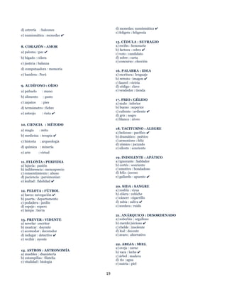 19
d) cetrería : halcones
e) numismática : monedas ✔
8. CORAZÓN : AMOR
a) paloma : paz ✔
b) hígado : cólera
c) justicia : balanza
d) computaadora : memoria
e) bandera : Perú
9. AUDÍFONO : OÍDO
a) pañuelo : mano
b) alimento : gusto
c) zapatos : pies
d) termómetro : fiebre
e) anteojo : vista ✔
10. CIENCIA : MÉTODO
a) magía : mito
b) medicina : terapia ✔
c) historia : arqueología
d) química : minería
e) arte : virtud
11. FELONÍA : PERFIDIA
a) lujuria : pasión
b) indiferencia : menosprecio
c) consentimiento : abuso
d) paciencia : parsimonia0
e) lealtad : fidelidad ✔
12. PELOTA : FÚTBOL
a) barco: nevegación ✔
b) puerta : departamento
c) podadera : jardín
d) espejo : ropero
e) lampa : tierra
13. PREVER : VIDENTE
a) novelar : escritor
b) mostrar : docente
c) acomodar : decorador
d) indagar : detective ✔
e) recibir : oyente
14. ASTROS : ASTRONOMÍA
a) muebles : ebanistería
b) estampillas : filatelia
c) vitalidad : biología
d) monedas: numísmática ✔
e) feligrés : feligresía
15. CÉDULA : SUFRAGIO
a) recibo : honorario
b) factura : cobro ✔
c) voto : candidato
d) sobre : carta
e) concurso : elección
16. PALABRA : IDEA
a) escritura : lenguaje
b) retrato : imagen ✔
c) laurel : victria
d) código : clave
e) vendedor : tienda
17. FRIO : GÉLIDO
a) malo : inferior
b) bueno : superior
c) caliente : ardiente ✔
d) gris : negro
e) blanco : níveo
18. TACITURNO : ALEGRE
a) belicoso : pacífico ✔
b) dramático : poético
c) armonioso : feliz
d) cómico : jocundo
e) silente : sonriente
19. INDOLENTE : APÁTICO
a) ignorante : hablador
b) cortés : sonriente
c) emotivo : bondadoso
d) feliz : jocoso
e) gallardo : apuesto ✔
20. SIDA : SANGRE
a) resfrío : virus
b) cólera : cebiche
c) cáncer : cigarrillo
d) rabia : saliva ✔
e) sordera : ruido
21. ANÁRQUICO : DESORDENADO
a) soberbio : orgulloso
b) cuerdo juicioso ✔
c) rbelde : insolente
d) leal : decente
e) avaro : ahorrativo
22. ABEJA : MIEL
a) oveja : carne
b) vaca : leche ✔
c) árbol : madera
d) rio : agua
e) nutria : piel
 
