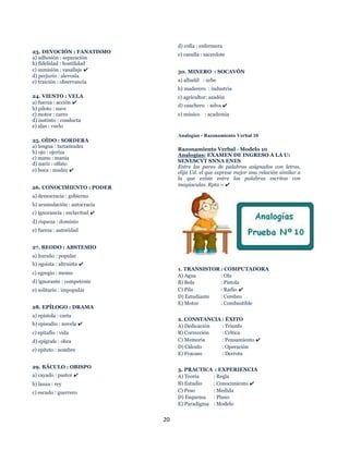 20
23. DEVOCIÓN : FANATISMO
a) adhesión : separación
b) fidelidad : hostilidad
c) sumisión : vasallaje ✔
d) perjurio : alevosía
e) traición : observancia
24. VIENTO : VELA
a) fuerza : acción ✔
b) piloto : nave
c) motor : carro
d) instinto : conducta
e) alas : vuelo
25. OÍDO : SORDERA
a) lengua : tartamudez
b) ojo : ojeriza
c) mano : manía
d) nariz : olfato
e) boca : mudez ✔
26. CONOCIMIENTO : PODER
a) democracia : gobierno
b) acumulación : autocracia
c) ignorancia : esclavitud ✔
d) riqueza : dominio
e) fuerza : autoridad
27. BEODO : ABSTEMIO
a) huraño : popular
b) egoísta : altruista ✔
c) egregio : memo
d) ignorante : competente
e) solitario : impopular
28. EPÍLOGO : DRAMA
a) epístola : carta
b) episodio : novela ✔
c) epitafio : vida
d) epígrafe : obra
e) epíteto : nombre
29. BÁCULO : OBISPO
a) cayado : pastor ✔
b) lanza : rey
c) escudo : guerrero
d) cofia : enfermera
e) casulla : sacerdote
30. MINERO : SOCAVÓN
a) albañil : urbe
b) maderero : industria
c) agricultor: azadón
d) cauchero : selva ✔
e) músico : academia
Analogías - Razonamiento Verbal 10
Razonamiento Verbal - Modelo 10
Analogías: EXAMEN DE INGRESO A LA U:
SENESCYT SNNA ENES
Entre los pares de palabras asignados con letras,
elija Ud. el que exprese mejor una relación similar a
la que existe entre las palabras escritas con
mayúsculas. Rpta = ✔
1. TRANSISTOR : COMPUTADORA
A) Agua : Ola
B) Bola : Pistola
C) Pila : Radio ✔
D) Estudiante : Cerebro
E) Motor : Combustible
2. CONSTANCIA : ÉXITO
A) Dedicación : Triunfo
B) Corrección : Crítica
C) Memoria : Pensamiento ✔
D) Cálculo : Operación
E) Fracaso : Derrota
3. PRACTICA : EXPERIENCIA
A) Teoría : Regla
B) Estudio : Conocimiento ✔
C) Peso : Medida
D) Esquema : Plano
E) Paradigma : Modelo
 