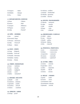 22
C) Canguro: : Saltar
D) Soldado: : Rampar
E) Pez: : Nadar
17. DEPARTAMENTO : EDIFICIO
A) Pasta : Tallarin
B) Azúcar : Miel
C) Anaquel : Biblioteca
D) Órgano : Animal
E) Celda : Panal ✔
18. NIÑO : HOMBRE
A) Ser : Animal
B) Juventud : Etapa
C) Peruano : Americano
D) Tallo : Tronco ✔
E) Mujer : Madre
19. FOCO : POSTE
A) Carga : Bolígrafo
B) Hebilla : Correa ✔
C) Pantalla : Televisión
D) Eslabón : Cadena
E) Cacha : Pistola
20. TORPE : DESMAÑADO
a) tenso : indolente
b) vivaz : mendaz
c) pobre : negligente
d) lerdo : cerril
e) ladino : taimado ✔
21. MINERO : SOCAVÓN
a) albañil : urbe
b) maderero : industria
c) agricultor : azadón
d) cauchero : selva ✔
e) músico : academia
22. APRECIO : AMOR
a) sosiego : paz ✔
b) violencia : conflicto
c) amistad : familiaridad
d) soberbia : ignonimia
e) caridad : limosna
23. DELITO : TRANSGRESIÓN
a) vehículo : automóvil
b) culpa : sanción
c) silla : mueble
d) fuego : calor
e) ley : código ✔
24. DROMEDARIO : CAMELLO
a) colibrí : pájaro
b) rana : batracio
c) ñandú : gallina
d) tiburón : ballena
e) lobo : chacal ✔
25. PONENCIA : PROPUESTA
a) acto : comunicación
b) debate : controversia
c) exposición : seminario
d) censura : murmullo
e) discurso : opinión ✔
26. AUTOR : OBRA
a) músico : armonía
b) agricultor : tierra
c) editor : impresión
d) padre : hijo ✔
e) teórico : invento
27. RELOJ : TIEMPO
a) ganán : arado
b) tractor : sierra
c) termómetro: calor
d) tensiómetro: músculo
e) plomada : nivel ✔
 