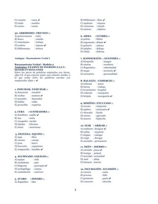 3
C) corazón : vasos ✔
D) radar : sonidos
E) correo : cartas
30. ARRIBISMO : TRIUNFO ::
A) perseverancia : éxito
B) deseo : estudio
C) entusiasmo : trabajo
D) codicia : riqueza ✔
E) bibliomanía : lectura
Analogías - Razonamiento Verbal 2
Razonamiento Verbal - Modelo 2
Analogías: EXAMEN DE INGRESO A LA U:
SENESCYT SNNA ENES
Entre los pares de palabras asignados con letras,
elija Ud. el que exprese mejor una relación similar a
la que existe entre las palabras escritas con
mayúsculas. Rpta = ✔
1. INHUMAR : EXHUMAR ::
A) denunciar : encubrir
B) ocultar : mostrar ✔
C) ascender : descender
D) hablar : callar
E) proscribir : repatriar
2. CERA : LUSTRADORA ::
A) dentífrico : cepillo ✔
B) tiza : mota
C) recogedor : escoba
D) inhalar : hilvanar
E) intuir : mencionar
3. DEFENSA : EQUIPO ::
A) tapa : libro
B) vacuna : cuerpo
C) proa : barco
D) leucocito : organismo
E) retaguardia : batallón ✔
4. ALUMNADO : COLEGIO ::
A) equipo : club
B) ciudadanía : país
C) feligresía : parroquia ✔
D) archipiélago : océano
E) constelación : universo
5. AVARO : DINERO ::
A) dogmático : idea
B) bibliómano : libro ✔
C) opulento : riqueza
D) victorioso : triunfo
E) ansioso : objetivo
6. ARMA : GUERRA ::
A) pelota : fútbol
B) argumento : debate ✔
C) guitarra : música
D) palabra : diálogo
E) célula : defensa
7. RADIOGRAFÍA : ANATOMÍA ::
A) fotografía : imagen
B) estatua : escultura
C) diagnóstico : enfermedad
D) mapa : territorio ✔
E) caricatura : personalidad
8. BALANZA : COMERCIO ::
A) tribunal : juicio
B) fuerza : trabajo
C) termómetro : hospital
D) vehículo : transporte
E) brújula : navegación ✔
9. MOHÍNO : EXULTADO ::
A) novato : insipiente
B) apático : entusiasta ✔
C) ofuscado : lúcido
D) sereno : agravado
E) sincero : hipócrita
10. IZAR : ARRIAR ::
A) enaltecer : denigrar ✔
B) exiliar : repatriar
C) elogiar : castigar
D) erigir : derogar
E) ascender : permanecer
11. IMÁN : HIERRO ::
A) carnada : presa ✔
B) trampa : animal
C) novedad : curiosidad
D) miel : abeja
E) batracio : insecto
12. INCUBACIÓN : ECLOSIÓN ::
A) carrera : meta
B) proceso : fallo
C) gestación : parto ✔
D) concurso : elección
 