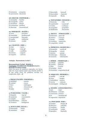 5
D) sentencia : acusación
E) aseveración : discreción
28. GRAVAR : EXONERAR ::
A) manipular : facultar
B) transgredir : acatar
C) encadenar : desasir
D) contaminar : purificar
E) aherrojar : manumitir ✔
29. DISPARATE : RAZÓN ::
A) error : precisión
B) temeridad : prudencia ✔
C) mendacidad : honradez
D) osadía : inhibición
E) cinismo : verdad
30. CALIENTE : FRÍO ::
A) viejo : nuevo
B) alegre : triste ✔
C) valle : cordillera
D) extenso : angosto
E) turgente : convexo
Analogías - Razonamiento Verbal 3
Razonamiento Verbal - Modelo 3
Analogías: EXAMEN DE INGRESO A LA U:
SENESCYT SNNA ENES
Entre los pares de palabras asignados con letras,
elija Ud. el que exprese mejor una relación similar a
la que existe entre las palabras escritas con
mayúsculas. Rpta = ✔
1. PREOCUPACIÓN : INSOMNIO ::
A) debilidad : anemia
B) soledad : rencor
C) licor : embriaguez
D) ira : ofuscación ✔
E) golpe : amnesia
2. PUSILÁNIME : VALOR ::
A) lánguido : vigor ✔
B) incipiente : conocimiento
C) insípido : sabor
D) problemático : solución
E) versánico : inteligencia
3. ACICULADO : AGUJA ::
A) festoneado : festón
B) acanalado : canal
C) lanceolado : lanza ✔
D) fasciculado : fascículo
E) arqueado : flecha
4. TESTAFERRO : NEGOCIO ::
A) homicida : vida
B) suplantador : examen ✔
C) traidor : confianza
D) usurpador : propiedad
E) falsificador : documento
5. ASCETA : PERFECCIÓN ::
A) hedonista : placer ✔
B) místico : creencia
C) hereje : rebeldía
D) cismático : separación
E) competidor : triunfo
6. IMPRENTA : ESCRITURA ::
A) fonografía : sonido ✔
B) fotografía : retrato
C) pintura : paisaje
D) telescopio : distancia
E) memoria : información
7. HÉROE : HOMENAJE ::
A) soldado : galardón
B) maestro : pleitesía
C) líder : ovación
D) luchador : título
E) triunfador : congratulación ✔
8. DISQUETE : MEMORIA ::
A) satélite : vista ✔
B) cinta : imagen
C) calculadora : número
D) nervio : estímulo
E) estenógrafo : inteligencia
9. NOCIÓN : CONOCIMIENTO ::
A) gris : negro
B) definición : concepto
C) convicción : creencia
D) fe : fanatismo ✔
E) sugerencia : imposición
10. PESCADOR : MAR ::
A) cazador : bosque ✔
B) detective : suburbio
C) vendedor : tienda
D) sembrador : campo
E) ganadero : hacienda
 